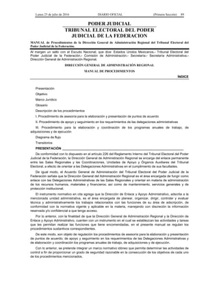 Lunes 25 de julio de 2016 DIARIO OFICIAL (Primera Sección) 89
PODER JUDICIAL
TRIBUNAL ELECTORAL DEL PODER
JUDICIAL DE LA FEDERACION
MANUAL de Procedimientos de la Dirección General de Administración Regional del Tribunal Electoral del
Poder Judicial de la Federación.
Al margen un sello con el Escudo Nacional, que dice: Estados Unidos Mexicanos.- Tribunal Electoral del
Poder Judicial de la Federación.- Comisión de Administración.- Secretaría.- Secretaría Administrativa.-
Dirección General de Administración Regional.
DIRECCIÓN GENERAL DE ADMINISTRACIÓN REGIONAL
MANUAL DE PROCEDIMIENTOS
ÍNDICE
Presentación
Objetivo
Marco Jurídico
Glosario
Descripción de los procedimientos
I. Procedimiento de asesoría para la elaboración y presentación de puntos de acuerdo
II. Procedimiento de apoyo y seguimiento en los requerimientos de las delegaciones administrativas
III. Procedimiento para la elaboración y coordinación de los programas anuales de trabajo, de
adquisiciones y de ejecución
Diagrama de flujo
Transitorios
PRESENTACIÓN ____________________________________________________________________
De conformidad con lo dispuesto en el artículo 226 del Reglamento Interno del Tribunal Electoral del Poder
Judicial de la Federación, la Dirección General de Administración Regional se encarga del enlace permanente
entre las Salas Regionales y las Coordinaciones, Unidades de Apoyo y Órganos Auxiliares del Tribunal
Electoral, a efecto de orientar a las Delegaciones Administrativas en el cumplimiento de sus facultades.
De igual modo, el Acuerdo General de Administración del Tribunal Electoral del Poder Judicial de la
Federación señala que la Dirección General del Administración Regional es el área encargada de fungir como
enlace con las Delegaciones Administrativas de las Salas Regionales y orientar en materia de administración
de los recursos humanos, materiales y financieros; así como de mantenimiento, servicios generales y de
protección institucional.
El instrumento normativo en cita agrega que la Dirección de Enlace y Apoyo Administrativo, adscrita a la
mencionada unidad administrativa, es el área encargada de planear, organizar, dirigir, controlar y evaluar
técnica y administrativamente los trabajos relacionados con las funciones de su área de adscripción, de
conformidad con la normativa vigente y aplicable en la materia, manejando con discreción la información
reservada y/o confidencial a que tenga acceso.
Por lo anterior, con la finalidad de que la Dirección General de Administración Regional y la Dirección de
Enlace y Apoyo Administrativo, cuenten con un instrumento en el cual se establezcan las actividades y tareas
que les permitan realizar las funciones que tiene encomendadas, en el presente manual se regulan los
procedimientos sustantivos correspondientes.
De este modo, son objeto de regulación los procedimientos de asesoría para la elaboración y presentación
de puntos de acuerdo; de apoyo y seguimiento en los requerimientos de las Delegaciones Administrativas y
de elaboración y coordinación los programas anuales de trabajo, de adquisiciones y de ejecución.
Con lo anterior, se pretende integrar un marco normativo idóneo que permita determinar las actividades de
control a fin de proporcionar un grado de seguridad razonable en la consecución de los objetivos de cada uno
de los procedimientos mencionados.
 