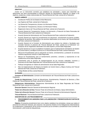 90 (Primera Sección) DIARIO OFICIAL Lunes 25 de julio de 2016
OBJETIVO _________________________________________________________________________
Contar con un instrumento normativo que establezca las actividades y tareas para desarrollar las
atribuciones que tiene encomendadas la Dirección General de Administración Regional, en apego a los
objetivos, programas y metas institucionales del Tribunal Electoral del Poder Judicial de la Federación.
MARCO JURÍDICO __________________________________________________________________
 Constitución Política de los Estados Unidos Mexicanos.
 Ley Orgánica del Poder Judicial de la Federación.
 Ley General de Transparencia y Acceso a la Información Pública.
 Ley Federal de Transparencia y Acceso a la Información Pública.
 Reglamento Interno del Tribunal Electoral del Poder Judicial de la Federación.
 Acuerdo General de Transparencia, Acceso a la Información y Protección de Datos Personales del
Tribunal Electoral del Poder Judicial de la Federación.
 Acuerdo General de Administración del Tribunal Electoral del Poder Judicial de la Federación.
 Acuerdo General que regula los procedimientos de adquisición, arrendamiento de bienes muebles,
prestación de servicios, obra pública y los servicios relacionados con la misma, del Tribunal Electoral
del Poder Judicial de la Federación.
 Acuerdo General de la Comisión de Administración que contiene los criterios y facultades para
conceder licencias al personal del Tribunal Electoral del Poder Judicial de la Federación con
excepción de los magistrados electorales de la Sala Superior y de las Salas Regionales.
 Acuerdo General por el que se establecen las Bases para la Implementación del Sistema de Gestión
de Control Interno y de Mejora Continua en el Tribunal Electoral del Poder Judicial Federación.
 Manual de Procedimientos para la adquisición de bienes, arrendamientos y prestación de servicios
mediante adjudicación directa en Salas Regionales.
 Manual de Procedimientos para el mantenimiento preventivo, correctivo y reparaciones en las
instalaciones de las Salas Regionales.
 Lineamientos para el proceso de entrega-recepción de los recursos materiales, humanos y
financieros de las Salas Regionales del Tribunal Electoral del Poder Judicial de la Federación.
 Políticas homogéneas en materia de administración de las Salas Regionales.
 Plan de Implementación del Sistema de Gestión de Control Interno y Mejora Continua del Tribunal
Electoral del Poder Judicial de la Federación.
 Código Modelo de Ética Judicial Electoral.
GLOSARIO _________________________________________________________________________
Comisión de Administración: Comisión de Administración del Tribunal Electoral del Poder Judicial de la
Federación.
Comité de Adquisiciones: Comité de Adquisiciones, Arrendamientos, Prestación de Servicios y Obra
Pública del Tribunal Electoral del Poder Judicial de la Federación.
Delegaciones Administrativas: Delegaciones Administrativas de las Salas Regionales del Tribunal
Electoral del Poder Judicial de la Federación.
Dirección General: Dirección General de Administración Regional.
Titular de la Dirección de Área: Persona Titular de la Dirección de Enlace y Apoyo Administrativo.
Titular de la Dirección General: Persona Titular de la Dirección General de Administración Regional.
Tribunal Electoral: Tribunal Electoral del Poder Judicial de la Federación.
DESCRIPCIÓN DE LOS PROCEDIMIENTOS _____________________________________________
I. PROCEDIMIENTO DE ASESORÍA PARA LA ELABORACIÓN Y PRESENTACIÓN DE PUNTOS DE
ACUERDO
Objetivo. El presente procedimiento tiene como objetivo establecer las actividades y tareas que realiza el
personal de la Dirección General, para asesorar a las personas titulares de las Delegaciones Administrativas
en la elaboración y presentación de los puntos de acuerdo que se sometan a consideración de la Comisión de
Administración y del Comité de Adquisiciones.
 