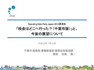 Spending Data Party Japan 2013講演会
「税金はどこへ行った？（千葉市版）」と、
今後の展望について
千葉市 総務局 情報経営部 業務改革推進課
課長 松島 隆一
平成25年 7月20日
 