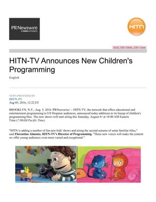 SAVE THIS | EMAIL THIS | Close
HITN-TV Announces New Children's
Programming
English
NEWS PROVIDED BY
HITN-TV
Aug 05, 2016, 12:22 ET
BROOKLYN, N.Y., Aug. 5, 2016 /PRNewswire/ -- HITN-TV, the network that offers educational and
entertainment programming to US Hispanic audiences, announced today additions to its lineup of children's
programming bloc. The new shows will start airing this Saturday, August 6th
at 10:00 AM Eastern
Time (7:00AM Pacific Time).
"HITN is adding a number of fun new kids' shows and airing the second seasons of some familiar titles,"
said Florentina Almonte, HITN-TV's Director of Programming. "These new voices will make the content
we offer young audiences even more varied and exceptional."
 