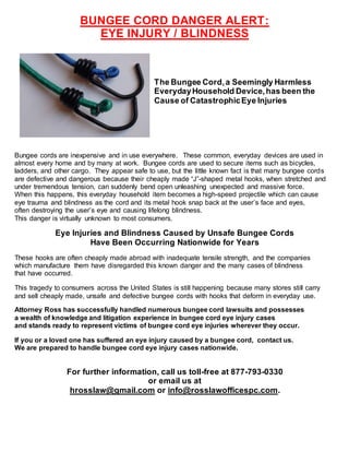 BUNGEE CORD DANGER ALERT:
EYE INJURY / BLINDNESS
The Bungee Cord,a Seemingly Harmless
EverydayHousehold Device,has been the
Cause of CatastrophicEye Injuries
Bungee cords are inexpensive and in use everywhere. These common, everyday devices are used in
almost every home and by many at work. Bungee cords are used to secure items such as bicycles,
ladders, and other cargo. They appear safe to use, but the little known fact is that many bungee cords
are defective and dangerous because their cheaply made “J”-shaped metal hooks, when stretched and
under tremendous tension, can suddenly bend open unleashing unexpected and massive force.
When this happens, this everyday household item becomes a high-speed projectile which can cause
eye trauma and blindness as the cord and its metal hook snap back at the user’s face and eyes,
often destroying the user’s eye and causing lifelong blindness.
This danger is virtually unknown to most consumers.
Eye Injuries and Blindness Caused by Unsafe Bungee Cords
Have Been Occurring Nationwide for Years
These hooks are often cheaply made abroad with inadequate tensile strength, and the companies
which manufacture them have disregarded this known danger and the many cases of blindness
that have occurred.
This tragedy to consumers across the United States is still happening because many stores still carry
and sell cheaply made, unsafe and defective bungee cords with hooks that deform in everyday use.
Attorney Ross has successfully handled numerous bungee cord lawsuits and possesses
a wealth of knowledge and litigation experience in bungee cord eye injury cases
and stands ready to represent victims of bungee cord eye injuries wherever they occur.
If you or a loved one has suffered an eye injury caused by a bungee cord, contact us.
We are prepared to handle bungee cord eye injury cases nationwide.
For further information, call us toll-free at 877-793-0330
or email us at
hrosslaw@gmail.com or info@rosslawofficespc.com.
 