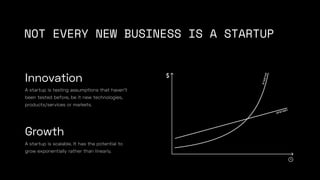 NOT EVERY NEW BUSINESS IS A STARTUP
A startup is scalable. It has the potential to
grow exponentially rather than linearly...