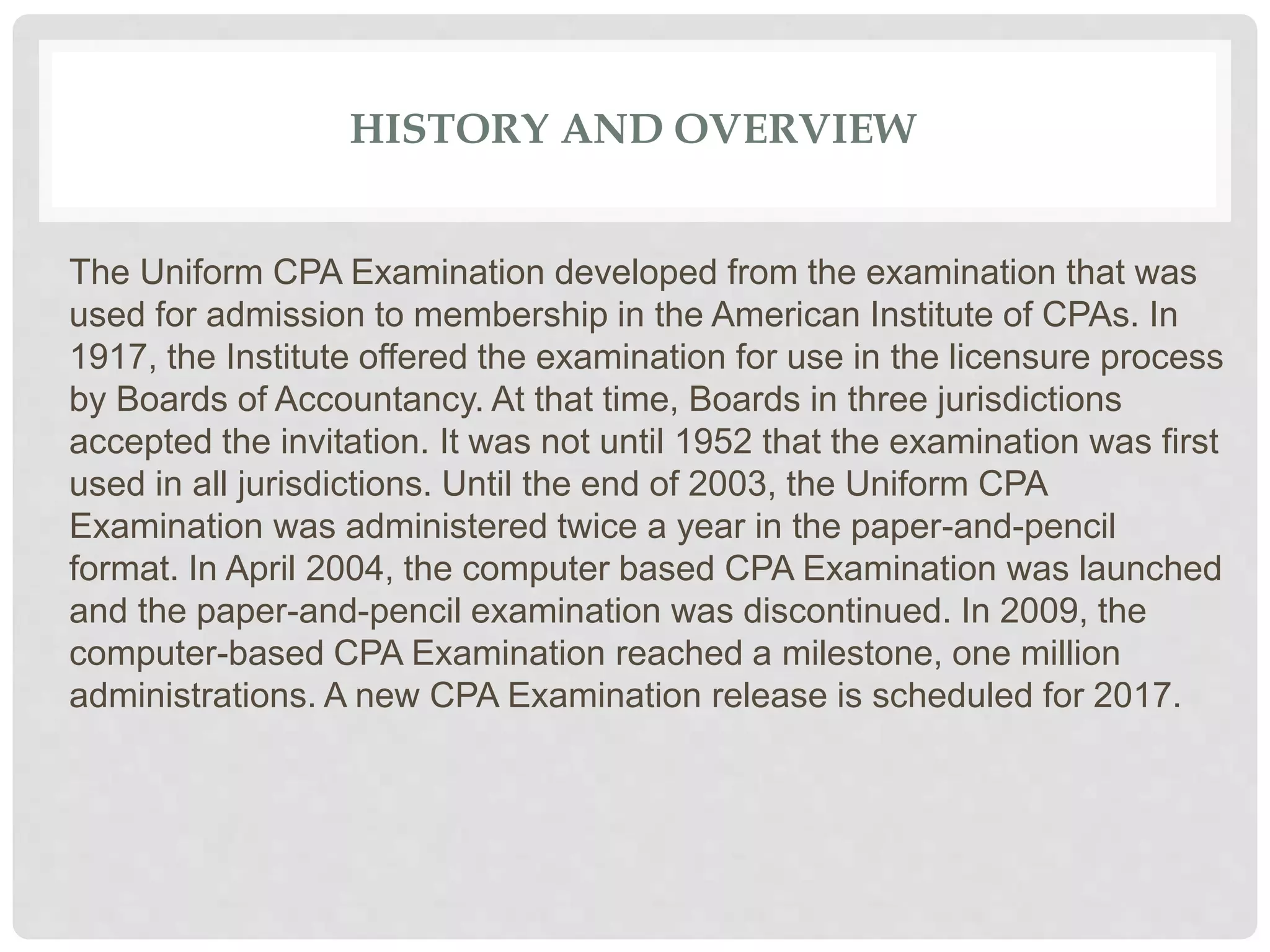 HISTORY AND OVERVIEW
The Uniform CPA Examination developed from the examination that was
used for admission to membership in the American Institute of CPAs. In
1917, the Institute offered the examination for use in the licensure process
by Boards of Accountancy. At that time, Boards in three jurisdictions
accepted the invitation. It was not until 1952 that the examination was first
used in all jurisdictions. Until the end of 2003, the Uniform CPA
Examination was administered twice a year in the paper-and-pencil
format. In April 2004, the computer based CPA Examination was launched
and the paper-and-pencil examination was discontinued. In 2009, the
computer-based CPA Examination reached a milestone, one million
administrations. A new CPA Examination release is scheduled for 2017.
 