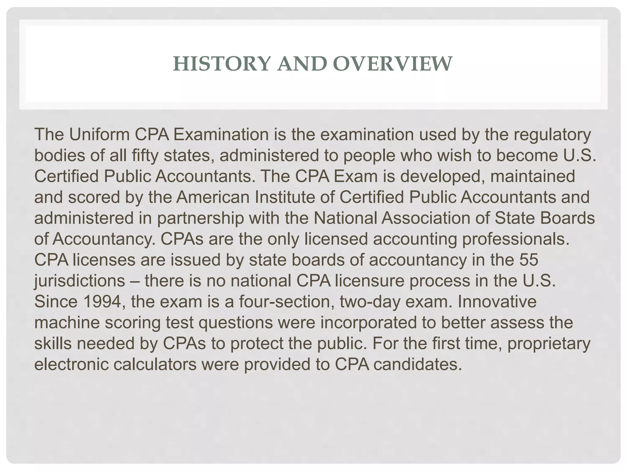 HISTORY AND OVERVIEW
The Uniform CPA Examination is the examination used by the regulatory
bodies of all fifty states, administered to people who wish to become U.S.
Certified Public Accountants. The CPA Exam is developed, maintained
and scored by the American Institute of Certified Public Accountants and
administered in partnership with the National Association of State Boards
of Accountancy. CPAs are the only licensed accounting professionals.
CPA licenses are issued by state boards of accountancy in the 55
jurisdictions – there is no national CPA licensure process in the U.S.
Since 1994, the exam is a four-section, two-day exam. Innovative
machine scoring test questions were incorporated to better assess the
skills needed by CPAs to protect the public. For the first time, proprietary
electronic calculators were provided to CPA candidates.
 