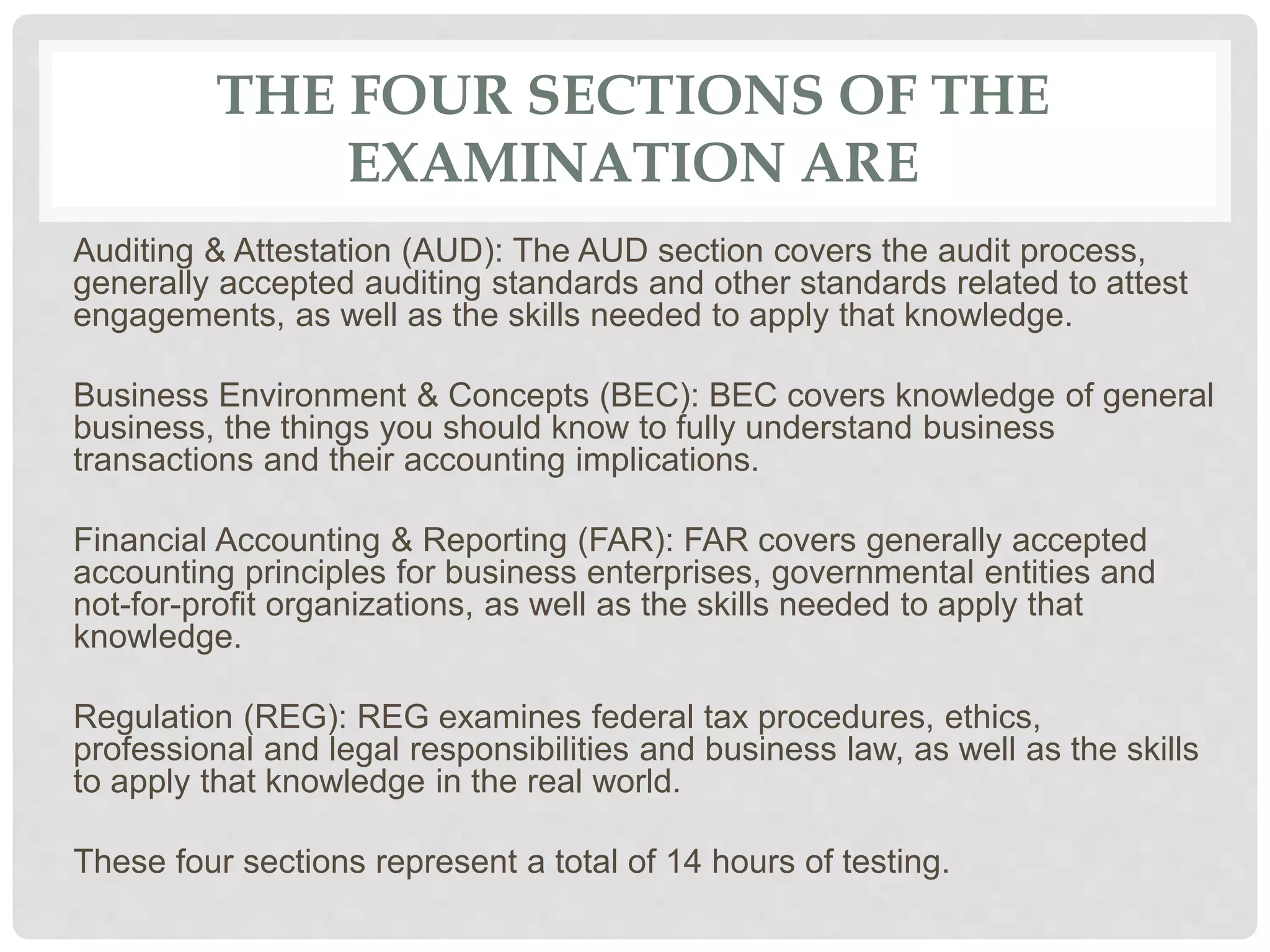 THE FOUR SECTIONS OF THE
EXAMINATION ARE
Auditing & Attestation (AUD): The AUD section covers the audit process,
generally accepted auditing standards and other standards related to attest
engagements, as well as the skills needed to apply that knowledge.
Business Environment & Concepts (BEC): BEC covers knowledge of general
business, the things you should know to fully understand business
transactions and their accounting implications.
Financial Accounting & Reporting (FAR): FAR covers generally accepted
accounting principles for business enterprises, governmental entities and
not-for-profit organizations, as well as the skills needed to apply that
knowledge.
Regulation (REG): REG examines federal tax procedures, ethics,
professional and legal responsibilities and business law, as well as the skills
to apply that knowledge in the real world.
These four sections represent a total of 14 hours of testing.
 