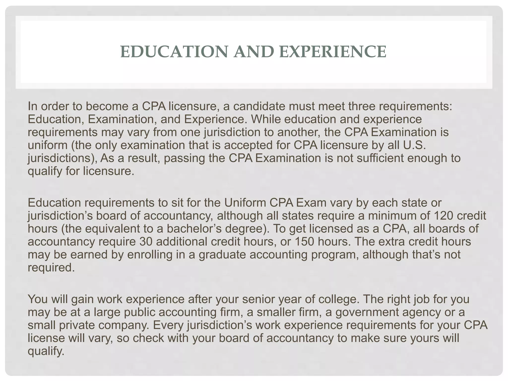 EDUCATION AND EXPERIENCE
In order to become a CPA licensure, a candidate must meet three requirements:
Education, Examination, and Experience. While education and experience
requirements may vary from one jurisdiction to another, the CPA Examination is
uniform (the only examination that is accepted for CPA licensure by all U.S.
jurisdictions), As a result, passing the CPA Examination is not sufficient enough to
qualify for licensure.
Education requirements to sit for the Uniform CPA Exam vary by each state or
jurisdiction’s board of accountancy, although all states require a minimum of 120 credit
hours (the equivalent to a bachelor’s degree). To get licensed as a CPA, all boards of
accountancy require 30 additional credit hours, or 150 hours. The extra credit hours
may be earned by enrolling in a graduate accounting program, although that’s not
required.
You will gain work experience after your senior year of college. The right job for you
may be at a large public accounting firm, a smaller firm, a government agency or a
small private company. Every jurisdiction’s work experience requirements for your CPA
license will vary, so check with your board of accountancy to make sure yours will
qualify.
 