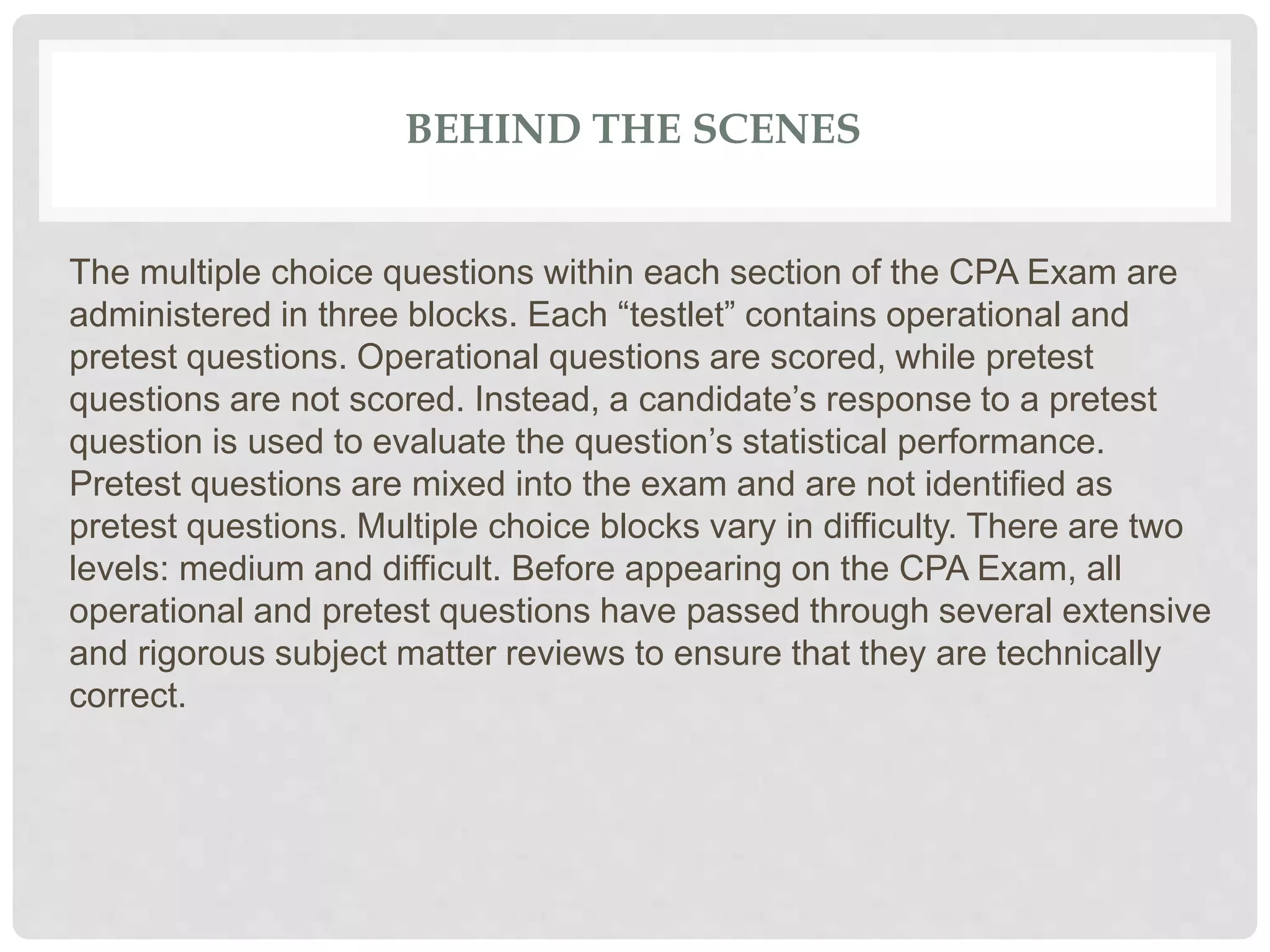 BEHIND THE SCENES
The multiple choice questions within each section of the CPA Exam are
administered in three blocks. Each “testlet” contains operational and
pretest questions. Operational questions are scored, while pretest
questions are not scored. Instead, a candidate’s response to a pretest
question is used to evaluate the question’s statistical performance.
Pretest questions are mixed into the exam and are not identified as
pretest questions. Multiple choice blocks vary in difficulty. There are two
levels: medium and difficult. Before appearing on the CPA Exam, all
operational and pretest questions have passed through several extensive
and rigorous subject matter reviews to ensure that they are technically
correct.
 