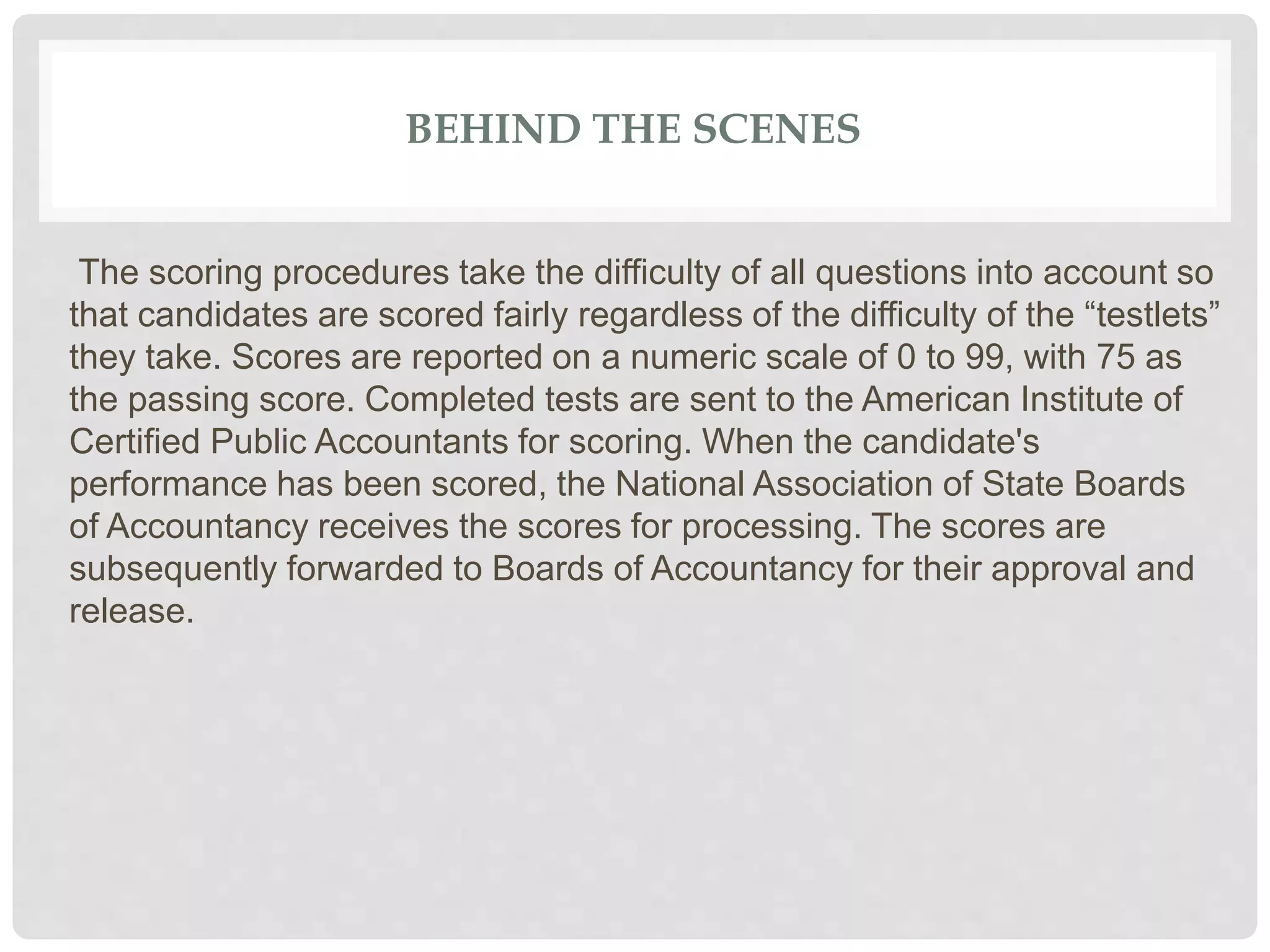 BEHIND THE SCENES
The scoring procedures take the difficulty of all questions into account so
that candidates are scored fairly regardless of the difficulty of the “testlets”
they take. Scores are reported on a numeric scale of 0 to 99, with 75 as
the passing score. Completed tests are sent to the American Institute of
Certified Public Accountants for scoring. When the candidate's
performance has been scored, the National Association of State Boards
of Accountancy receives the scores for processing. The scores are
subsequently forwarded to Boards of Accountancy for their approval and
release.
 