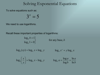 Solving Exponential Equations To solve equations such as: We need to use logarithms. Recall these important properties of logarithms: 