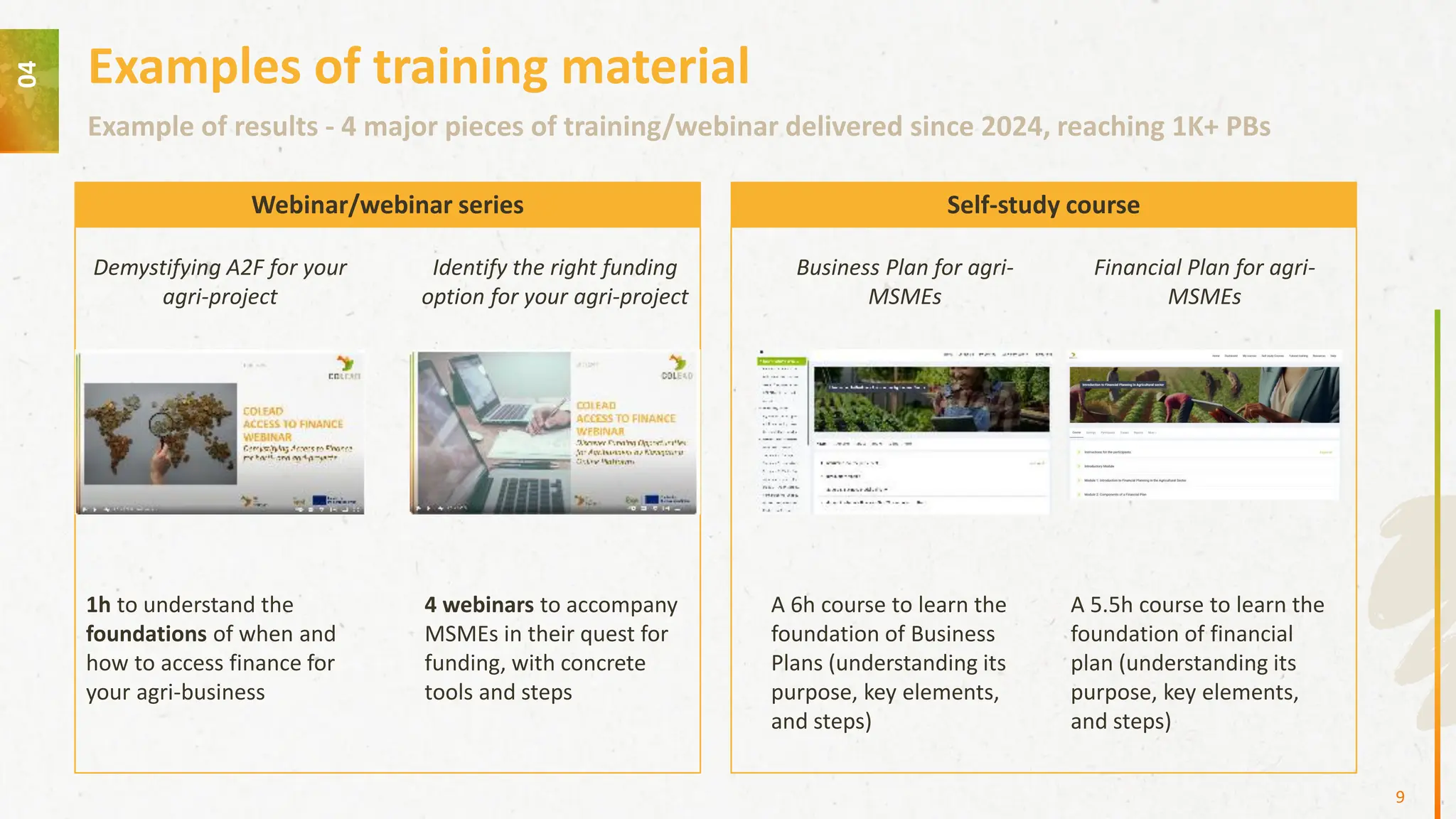 04
Example of results - 4 major pieces of training/webinar delivered since 2024, reaching 1K+ PBs
Examples of training material
Demystifying A2F for your
agri-project
Identify the right funding
option for your agri-project
Business Plan for agri-
MSMEs
1h to understand the
foundations of when and
how to access finance for
your agri-business
4 webinars to accompany
MSMEs in their quest for
funding, with concrete
tools and steps
A 6h course to learn the
foundation of Business
Plans (understanding its
purpose, key elements,
and steps)
9
Webinar/webinar series Self-study course
Financial Plan for agri-
MSMEs
A 5.5h course to learn the
foundation of financial
plan (understanding its
purpose, key elements,
and steps)
 