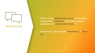 Question for you
What are typical blocking factors you see for the missing
middle problem at your level, when facing a customer
applications from agri/horticulture sector ?
In other words, what is typically preventing you to grant a
loan?
 
