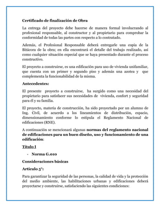 Certificado de finalización de Obra
La entrega del proyecto debe hacerse de manera formal involucrando al
profesional responsable, al constructor y al propietario para comprobar la
conformidad de todas las partes con respecto a lo contratado.
Además, el Profesional Responsable deberá entregarle una copia de la
Bitácora de la obra; en ella encontrará el detalle del trabajo realizado, así
como cualquier situación especial que se haya presentado durante el proceso
constructivo.
El proyecto a construirse, es una edificación para uso de vivienda unifamiliar,
que cuenta con un primer y segundo piso y además una azotea y que
complementa la funcionabilidad de la misma.
Antecedentes:
El presente proyecto a construirse, ha surgido como una necesidad del
propietario para satisfacer sus necesidades de vivienda, confort y seguridad
para él y su familia.
El proyecto, materia de construcción, ha sido proyectado por un alumno de
Ing. Civil, de acuerdo a los lineamientos de distribución, espacio,
dimensionamiento conforme lo estipula el Reglamento Nacional de
edificaciones (RNE).
A continuación se mencionará algunas normas del reglamento nacional
de edificaciones para un buen diseño, uso y funcionamiento de una
edificación:
Título I
- Norma G.010
Consideraciones básicas
Artículo 5°:
Para garantizar la seguridad de las personas, la calidad de vida y la protección
del medio ambiente, las habilitaciones urbanas y edificaciones deberá
proyectarse y construirse, satisfaciendo las siguientes condiciones:
 