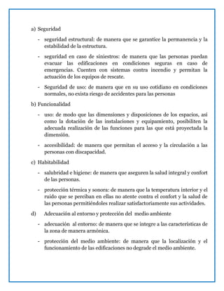 a) Seguridad
- seguridad estructural: de manera que se garantice la permanencia y la
estabilidad de la estructura.
- seguridad en caso de siniestros: de manera que las personas puedan
evacuar las edificaciones en condiciones seguras en caso de
emergencias. Cuenten con sistemas contra incendio y permitan la
actuación de los equipos de rescate.
- Seguridad de uso: de manera que en su uso cotidiano en condiciones
normales, no exista riesgo de accidentes para las personas
b) Funcionalidad
- uso: de modo que las dimensiones y disposiciones de los espacios, así
como la dotación de las instalaciones y equipamiento, posibiliten la
adecuada realización de las funciones para las que está proyectada la
dimensión.
- accesibilidad: de manera que permitan el acceso y la circulación a las
personas con discapacidad.
c) Habitabilidad
- salubridad e higiene: de manera que aseguren la salud integral y confort
de las personas.
- protección térmica y sonora: de manera que la temperatura interior y el
ruido que se perciban en ellas no atente contra el confort y la salud de
las personas permitiéndoles realizar satisfactoriamente sus actividades.
d) Adecuación al entorno y protección del medio ambiente
- adecuación al entorno: de manera que se integre a las características de
la zona de manera armónica.
- protección del medio ambiente: de manera que la localización y el
funcionamiento de las edificaciones no degrade el medio ambiente.
 