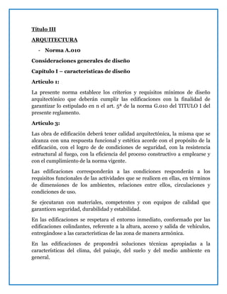 Título III
ARQUITECTURA
- Norma A.010
Consideraciones generales de diseño
Capítulo I – características de diseño
Artículo 1:
La presente norma establece los criterios y requisitos mínimos de diseño
arquitectónico que deberán cumplir las edificaciones con la finalidad de
garantizar lo estipulado en n el art. 5ª de la norma G.010 del TITULO I del
presente reglamento.
Artículo 3:
Las obra de edificación deberá tener calidad arquitectónica, la misma que se
alcanza con una respuesta funcional y estética acorde con el propósito de la
edificación, con el logro de de condiciones de seguridad, con la resistencia
estructural al fuego, con la eficiencia del proceso constructivo a emplearse y
con el cumplimiento de la norma vigente.
Las edificaciones corresponderán a las condiciones responderán a los
requisitos funcionales de las actividades que se realicen en ellas, en términos
de dimensiones de los ambientes, relaciones entre ellos, circulaciones y
condiciones de uso.
Se ejecutaran con materiales, competentes y con equipos de calidad que
garanticen seguridad, durabilidad y estabilidad.
En las edificaciones se respetara el entorno inmediato, conformado por las
edificaciones colindantes, referente a la altura, acceso y salida de vehículos,
entregándose a las características de las zona de manera armónica.
En las edificaciones de propondrá soluciones técnicas apropiadas a la
características del clima, del paisaje, del suelo y del medio ambiente en
general.
 