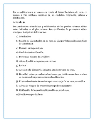 En las edificaciones se tomara en cuenta el desarrollo futuro de zona, en
cuanto a vías públicas, servicios de las ciudades, renovación urbana y
zonificación.
Artículo 4:
Los parámetros urbanísticos y edificatorios de los predios urbanos deben
estar definidos en el plan urbano. Los certificados de parámetros deben
consignar la siguiente información.
a) Zonificación
b) Sección de vías actuales, en su caso, de vías previstas en el plan urbano
de la localidad.
c) Usos del suelo permitido
d) Coeficiente de edificación
e) Porcentaje mínimo de área libre
f) Altura de edificio expresada en metros
g) Retiros
h) Área del lote normativo, aplicable a la subdivisión de lotes.
i) Densidad neta expresadas en habitantes por hectárea o en área mínima
de las unidades que conformaran la edificación
j) Existencias de estacionamiento para cada unjo de los usos permitidos
k) Aéreas de riesgo o de protección que pudieran afectarlo.
l) Calificación de bien cultural inmueble, de ser el caso.
m)Condiciones particulares
 