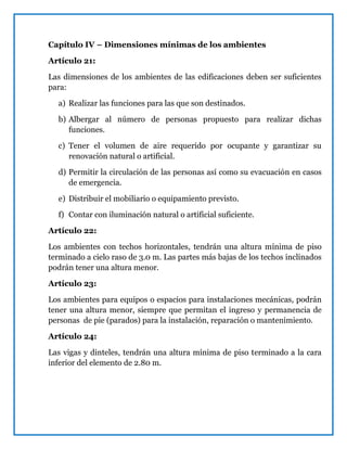 Capítulo IV – Dimensiones mínimas de los ambientes
Artículo 21:
Las dimensiones de los ambientes de las edificaciones deben ser suficientes
para:
a) Realizar las funciones para las que son destinados.
b) Albergar al número de personas propuesto para realizar dichas
funciones.
c) Tener el volumen de aire requerido por ocupante y garantizar su
renovación natural o artificial.
d) Permitir la circulación de las personas así como su evacuación en casos
de emergencia.
e) Distribuir el mobiliario o equipamiento previsto.
f) Contar con iluminación natural o artificial suficiente.
Artículo 22:
Los ambientes con techos horizontales, tendrán una altura mínima de piso
terminado a cielo raso de 3.0 m. Las partes más bajas de los techos inclinados
podrán tener una altura menor.
Artículo 23:
Los ambientes para equipos o espacios para instalaciones mecánicas, podrán
tener una altura menor, siempre que permitan el ingreso y permanencia de
personas de pie (parados) para la instalación, reparación o mantenimiento.
Artículo 24:
Las vigas y dinteles, tendrán una altura mínima de piso terminado a la cara
inferior del elemento de 2.80 m.
 