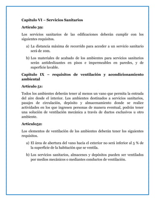 Capítulo VI – Servicios Sanitarios
Artículo 39:
Los servicios sanitarios de las edificaciones deberán cumplir con los
siguientes requisitos.
a) La distancia máxima de recorrido para acceder a un servicio sanitario
será de 10m.
b) Los materiales de acabado de los ambientes para servicios sanitarios
serán antideslizantes en pisos e impermeables en paredes, y de
superficie lavable.
Capitulo IX – requisitos de ventilación y acondicionamiento
ambiental
Artículo 51:
Todos los ambientes deberán tener al menos un vano que permita la entrada
del aire desde el interior. Los ambientes destinados a servicios sanitarios,
pasajes de circulación, depósito y almacenamiento donde se realice
actividades en los que ingresen personas de manera eventual, podrán tener
una solución de ventilación mecánica a través de ductos exclusivos u otro
ambiente.
Artículo52:
Los elementos de ventilación de los ambientes deberán tener los siguientes
requisitos.
a) El área de abertura del vano hacia el exterior no será inferior al 5 % de
la superficie de la habitación que se ventila.
b) Los servicios sanitarios, almacenes y depósitos pueden ser ventilados
por medios mecánicos o mediantes conductos de ventilación.
 