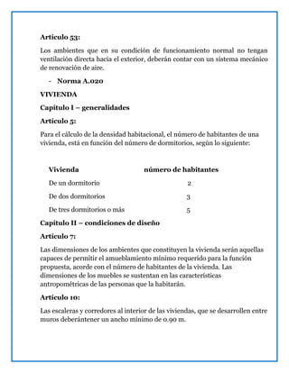 Artículo 53:
Los ambientes que en su condición de funcionamiento normal no tengan
ventilación directa hacia el exterior, deberán contar con un sistema mecánico
de renovación de aire.
- Norma A.020
VIVIENDA
Capítulo I – generalidades
Artículo 5:
Para el cálculo de la densidad habitacional, el número de habitantes de una
vivienda, está en función del número de dormitorios, según lo siguiente:
Vivienda número de habitantes
De un dormitorio 2
De dos dormitorios 3
De tres dormitorios o más 5
Capítulo II – condiciones de diseño
Artículo 7:
Las dimensiones de los ambientes que constituyen la vivienda serán aquellas
capaces de permitir el amueblamiento mínimo requerido para la función
propuesta, acorde con el número de habitantes de la vivienda. Las
dimensiones de los muebles se sustentan en las características
antropométricas de las personas que la habitarán.
Artículo 10:
Las escaleras y corredores al interior de las viviendas, que se desarrollen entre
muros deberántener un ancho mínimo de 0.90 m.
 