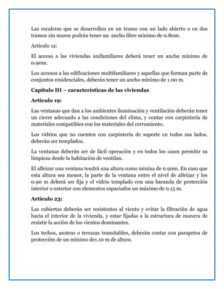 Las escaleras que se desarrollen en un tramo con un lado abierto o en dos
tramos sin muros podrán tener un ancho libre mínimo de 0.80m.
Artículo 12:
El acceso a las viviendas unifamiliares deberá tener un ancho mínimo de
0.90m.
Los accesos a las edificaciones multifamiliares y aquellas que forman parte de
conjuntos residenciales, deberán tener un ancho mínimo de 1.00 m.
Capítulo III – características de las viviendas
Artículo 19:
Las ventanas que dan a los ambientes iluminación y ventilación deberán tener
un cierre adecuado a las condiciones del clima, y contar con carpintería de
materiales compatibles con los materiales del cerramiento.
Los vidrios que no cuenten con carpintería de soporte en todos sus lados,
deberán ser templados.
La ventanas deberán ser de fácil operación y en todos los casos permitir su
limpieza desde la habitación de ventilan.
El alfeizar una ventana tendrá una altura como minina de 0.90m. En caso que
esta altura sea menor, la parte de la ventana entre el nivel de alfeizar y los
0.90 m deberá ser fija y el vidrio templado con una baranda de protección
interior o exterior con elementos espaciados un máximo de 0.15 m.
Artículo 23:
Las cubiertas deberán ser resistentes al viento y evitar la filtración de agua
hacia el interior de la vivienda, y estar fijadas a la estructura de manera de
resistir la acción de los vientos dominantes.
Los techos, azoteas o terrazas transitables, deberán contar con parapetos de
protección de un mínimo de1.10 m de altura.
 