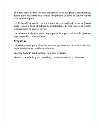 El último techo de una vivienda unifamiliar de varios pisos o multifamiliar,
deberá tener un aislamiento térmico que permita un nivel de confort similar
al de los demás pisos.
Los techos deben contar con un sistema de evacuación del agua de lluvias
hasta el suelo o hasta el sistema de alcantarillado. Deberá evitarse el posible
empozamiento de agua de lluvias.
Las cubiertas inclinadas deben ser capaces de soportar el uso de personas
para reparación o mantenimiento.
Artículo 24:
Las edificaciones para viviendas estarán provistas de servicios sanitarios,
según las siguientes cantidades mínimas.
Vivienda hasta 25 m2. 1 inodoro, 1 ducha, 1 lavadero.
Vivienda con más de25 m2. 1 inodoro, 1 lavatorio, 1 ducha y 1 lavadero.
 