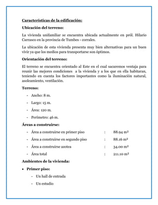 Características de la edificación:
Ubicación del terreno:
La vivienda unifamiliar se encuentra ubicada actualmente en pról. Hilario
Carrasco en la provincia de Tumbes - corrales.
La ubicación de esta vivienda presenta muy bien alternativas para un buen
vivir ya que los medios para transportarse son óptimos.
Orientación del terreno:
El terreno se encuentra orientado al Este en el cual sacaremos ventaja para
reunir las mejores condiciones a la vivienda y a los que en ella habitaran,
teniendo en cuenta los factores importantes como la iluminación natural,
asoleamiento, ventilación.
Terreno:
- Ancho: 8 m.
- Largo: 15 m.
- Área: 120 m.
- Perímetro: 46 m.
Áreas a construirse:
- Área a construirse en primer piso : 88.94 m²
- Área a construirse en segundo piso : 88.16 m²
- Área a construirse azotea : 34.00 m²
- Área total : 211.10 m²
Ambientes de la vivienda:
 Primer piso:
- Un hall de entrada
- Un estudio
 