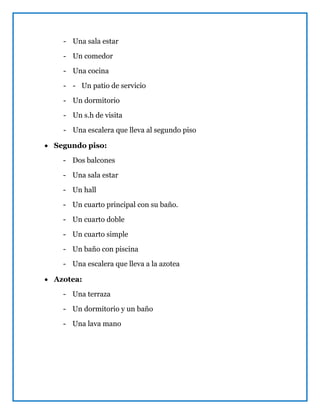 - Una sala estar
- Un comedor
- Una cocina
- - Un patio de servicio
- Un dormitorio
- Un s.h de visita
- Una escalera que lleva al segundo piso
 Segundo piso:
- Dos balcones
- Una sala estar
- Un hall
- Un cuarto principal con su baño.
- Un cuarto doble
- Un cuarto simple
- Un baño con piscina
- Una escalera que lleva a la azotea
 Azotea:
- Una terraza
- Un dormitorio y un baño
- Una lava mano
 
