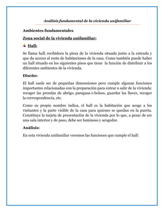 Análisis fundamental de la vivienda unifamiliar
Ambientes fundamentales
Zona social de la vivienda unifamiliar:
Hall:
Se llama hall, recibidora la pieza de la vivienda situada junto a la entrada y
que da acceso al resto de habitaciones de la casa. Como también puede haber
un hall situado en los siguientes pisos que tiene la función de distribuir a los
diferentes ambientes de la vivienda.
Diseño:
El hall suele ser de pequeñas dimensiones pero cumple algunas funciones
importantes relacionadas con la preparación para entrar o salir de la vivienda:
recoger las prendas de abrigo, paraguas o bolsos, guardar las llaves, recoger
la correspondencia, etc.
Como su propio nombre indica, el hall es la habitación que acoge a los
visitantes y la parte visible de la casa para quienes se quedan en la puerta.
Constituye la tarjeta de presentación de la vivienda por lo que, a pesar de ser
una sala interior y de paso, debe ser luminoso y acogedor.
Análisis:
En esta vivienda unifamiliar veremos las funciones que cumple el hall:
 