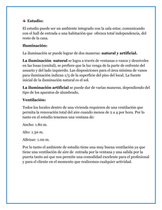 Estudio:
El estudio puede ser un ambiente integrado con la sala estar, comunicando
con el hall de entrada o una habitación que ofrezca total independencia, del
resto de la casa.
Iluminación:
La iluminación se puede lograr de dos maneras: natural y artificial.
La iluminación natural se logra a través de ventanas o vanos y desniveles
en las losas (cenital), se prefiere que la luz venga de la parte de enfrente del
usuario y del lado izquierdo. Las disposiciones para el área mínima de vanos
para iluminación indican 1/5 de la superficie del piso del local; La fuente
inicial de la iluminación natural es el sol.
La iluminación artificial se puede dar de varias maneras, dependiendo del
tipo de los aparatos de alumbrado.
Ventilación:
Todos los locales dentro de una vivienda requieren de una ventilación que
permita la renovación total del aire cuando menos de 2 a 4 por hora. Por lo
tanto en el estudio tenemos una ventana de:
Ancho: 1.80 m.
Alto: 1.30 m.
Alfeizar: 1.00 m.
Por lo tanto el ambiente de estudio tiene una muy buena ventilación ya que
tiene una ventilación de aire de entrada por la ventana y una salida por la
puerta tanto así que nos permite una comodidad excelente para el profesional
y para el cliente en el momento que realicemos cualquier actividad.
 
