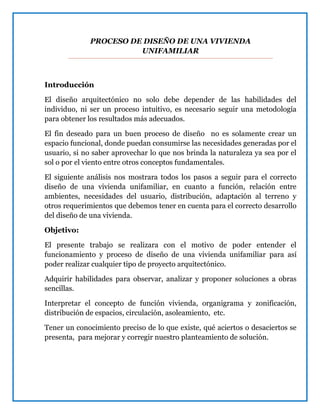 PROCESO DE DISEÑO DE UNA VIVIENDA
UNIFAMILIAR
Introducción
El diseño arquitectónico no solo debe depender de las habilidades del
individuo, ni ser un proceso intuitivo, es necesario seguir una metodología
para obtener los resultados más adecuados.
El fin deseado para un buen proceso de diseño no es solamente crear un
espacio funcional, donde puedan consumirse las necesidades generadas por el
usuario, si no saber aprovechar lo que nos brinda la naturaleza ya sea por el
sol o por el viento entre otros conceptos fundamentales.
El siguiente análisis nos mostrara todos los pasos a seguir para el correcto
diseño de una vivienda unifamiliar, en cuanto a función, relación entre
ambientes, necesidades del usuario, distribución, adaptación al terreno y
otros requerimientos que debemos tener en cuenta para el correcto desarrollo
del diseño de una vivienda.
Objetivo:
El presente trabajo se realizara con el motivo de poder entender el
funcionamiento y proceso de diseño de una vivienda unifamiliar para así
poder realizar cualquier tipo de proyecto arquitectónico.
Adquirir habilidades para observar, analizar y proponer soluciones a obras
sencillas.
Interpretar el concepto de función vivienda, organigrama y zonificación,
distribución de espacios, circulación, asoleamiento, etc.
Tener un conocimiento preciso de lo que existe, qué aciertos o desaciertos se
presenta, para mejorar y corregir nuestro planteamiento de solución.
 