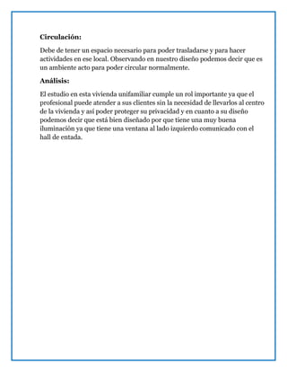 Circulación:
Debe de tener un espacio necesario para poder trasladarse y para hacer
actividades en ese local. Observando en nuestro diseño podemos decir que es
un ambiente acto para poder circular normalmente.
Análisis:
El estudio en esta vivienda unifamiliar cumple un rol importante ya que el
profesional puede atender a sus clientes sin la necesidad de llevarlos al centro
de la vivienda y así poder proteger su privacidad y en cuanto a su diseño
podemos decir que está bien diseñado por que tiene una muy buena
iluminación ya que tiene una ventana al lado izquierdo comunicado con el
hall de entada.
 