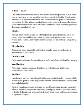 Sala – estar
Uno de los usos más comunes es para referir a aquel espacio de la casa en el
cual se concentra la vida social de los integrantes de la familia. Por ejemplo,
en la sala la familia suele reunirse para ver la televisión, para charlar sobre
sus eventos del día, recibir a sus invitados, entre otras actividades. La misma
suele estar equipada con sofás o sillones, una mesa, sillas, muebles que hacen
de soporte para la tevé, etc.
Diseño:
Para un buen diseño de una sal estar lo primero que debemos de tener en
cuanta es en los muebles que vamos a poner, tiene que tener una buena
ventilación e iluminación y por ultimo tiene que ser un ambiente acogedor y
cómodo.
Circulación:
Se procura tener un amplió ambiente y no debe tener comodidades al
momento de la circulación.
Iluminación:
Debe tener una buena iluminación para poder satisfacer a la familia y amigos.
Ventilación:
Posee una ventana mampara delante de la vivienda para una buena
ventilación e iluminación.
Análisis:
La sala estar de esta vivienda unifamiliar es un sitio cómodo y bien ventilado
e iluminado que tiene una muy buena relación con el comedor, satisfaciendo
así a toda la familia.
De la circulación podemos decir que los muebles están en un muy buen sitio y
además no existe congestión o molestia por el paso de otras personas ya que
el diseño de la sala esta una esquina de la vivienda como podemos apreciar en
la siguiente imagen:
 