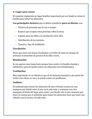 Lugar para comer
El comedor representa un lugar familiar importante por ser donde se reúne la
familia para tomar los alimentos.
Los principales factores que se deben considerar para su diseño, son:
- Número de personas que lo van a ocupar.
- Espacio que ocupan estas personas sobre la mesa.
- Espacio para las sillas y la circulación entre ellas.
- Distribución de los asientos.
- Tamaño y tipo de mobiliario.
Circulación:
Tiene que tener una buena circulación y no bebe de tener un choque de
personas al momento de pararse de la silla u toros.
Iluminación:
Es un aspecto muy importante porque hace sentir a la familia cómoda y
satisfecha y para así poder tomar sus alimentos sin contratiempos.
Ventilación:
Muy importante en un diseño ya que el ser humano transpira y por parte del
vient0 esos olores se van y se puede comer sin problemas.
Análisis:
El ambiente para tomar los alimentos de esta vivienda cuenta con una
mampara por donde entra el aire en la sala estar y contamos con otra
mampara al fondo del lugar para comer por donde sale el aire; tenemos que
tener en cuenta que el ambiente para tomar los alimentos tiene que tener una
relación con la cocina y la sala estar.
 