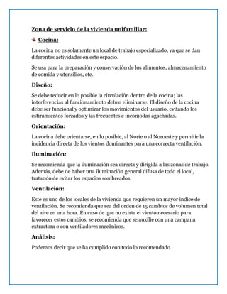 Zona de servicio de la vivienda unifamiliar:
Cocina:
La cocina no es solamente un local de trabajo especializado, ya que se dan
diferentes actividades en este espacio.
Se usa para la preparación y conservación de los alimentos, almacenamiento
de comida y utensilios, etc.
Diseño:
Se debe reducir en lo posible la circulación dentro de la cocina; las
interferencias al funcionamiento deben eliminarse. El diseño de la cocina
debe ser funcional y optimizar los movimientos del usuario, evitando los
estiramientos forzados y las frecuentes e incomodas agachadas.
Orientación:
La cocina debe orientarse, en lo posible, al Norte o al Noroeste y permitir la
incidencia directa de los vientos dominantes para una correcta ventilación.
Iluminación:
Se recomienda que la iluminación sea directa y dirigida a las zonas de trabajo.
Además, debe de haber una iluminación general difusa de todo el local,
tratando de evitar los espacios sombreados.
Ventilación:
Este es uno de los locales de la vivienda que requieren un mayor índice de
ventilación. Se recomienda que sea del orden de 15 cambios de volumen total
del aire en una hora. En caso de que no exista el viento necesario para
favorecer estos cambios, se recomienda que se auxilie con una campana
extractora o con ventiladores mecánicos.
Análisis:
Podemos decir que se ha cumplido con todo lo recomendado.
 
