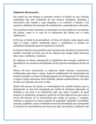 Hipótesis del proyecto
Por medio de este trabajo se pretende resolver el diseño de una vivienda
unifamiliar tipo alto residencial de una manera inteligente, dinámica e
innovadora; que respete y sepa integrarse a su contexto e impulse a los
usuarios a disfrutar de momentos de socialización, contemplación y diversión.
Para satisfacer dicha demanda se contemplan en toda medida las necesidades
del cliente, como es el caso de la inclinación del cliente por el estilo
californiano.
Se llevara al limite la funcionalidad a la hora de diseñar cada espacio para
logra el mayor confort, brindando placer y satisfacción al realizar las
actividades designadas para los espacios en cuestión.
Se buscara obtener comunicación entre espacios para fortalecer la interacción
familiar, haciendo un buen uso de los espacios que tengas dicha funciones
tales como: vestíbulos y escaleras.
Se realizara un diseño adquiriendo el significado del concepto mediante la
identidad de sus usuarios conciliándolo con los aportes tecnológicos de hoy en
día.
Dentro del área constructiva se aplicaran desde sistemas constructivos
tradicionales para losas y muros, hasta la configuración de cimentación por
concreto armado. Las losas inclinadas jugaran un rol importante de modo que
se logre el juego armonioso entre fachadas, plantas arquitectónicas, sin dejar
de lado, por supuesto, las áreas verdes.
Dentro del proceso de diseño, se contemplaran las medidas básicas para la
iluminación, la cual será conseguida por medio de aberturas adecuadas en
fachadas y con base a la orientación solar que tiene el predio; de igual
manera, la ventilación, se lograra a partir de un buen flujo de aire que corra a
través del interior de la construcción por medio de puertas y ventanas,
también se tomaran en cuenta aspectos de seguridad, identidad, comodidad,
armonía, equilibrio; nunca olvidándonos de la funcionalidad que corresponde
al conjunto de características que hacen que algo sea practico y utilitario, esto
 