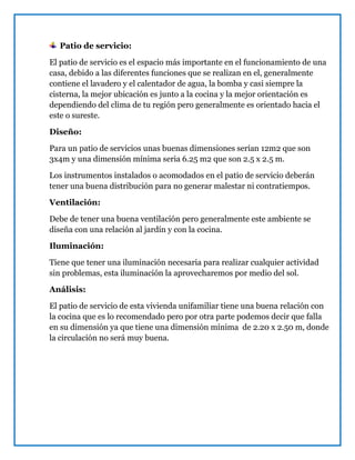 Patio de servicio:
El patio de servicio es el espacio más importante en el funcionamiento de una
casa, debido a las diferentes funciones que se realizan en el, generalmente
contiene el lavadero y el calentador de agua, la bomba y casi siempre la
cisterna, la mejor ubicación es junto a la cocina y la mejor orientación es
dependiendo del clima de tu región pero generalmente es orientado hacia el
este o sureste.
Diseño:
Para un patio de servicios unas buenas dimensiones serían 12m2 que son
3x4m y una dimensión mínima seria 6.25 m2 que son 2.5 x 2.5 m.
Los instrumentos instalados o acomodados en el patio de servicio deberán
tener una buena distribución para no generar malestar ni contratiempos.
Ventilación:
Debe de tener una buena ventilación pero generalmente este ambiente se
diseña con una relación al jardín y con la cocina.
Iluminación:
Tiene que tener una iluminación necesaria para realizar cualquier actividad
sin problemas, esta iluminación la aprovecharemos por medio del sol.
Análisis:
El patio de servicio de esta vivienda unifamiliar tiene una buena relación con
la cocina que es lo recomendado pero por otra parte podemos decir que falla
en su dimensión ya que tiene una dimensión mínima de 2.20 x 2.50 m, donde
la circulación no será muy buena.
 