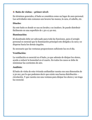Baño de visitas – primer nivel:
En términos generales, el baño se considera como un lugar de aseo personal.
Las actividades más comunes son lavarse las manos, la cara, el cabello, etc.
Diseño:
En este baño es donde se usa un lavabo y un inodoro. Se puede distribuir
fácilmente en una superficie de 1.50 a 2.40 m2.
Iluminación:
El alumbrado debe ser adecuado para toda las funciones, para el arreglo
personal es esencial que la iluminación principal este dirigida a la cara y se
disperse hacia los demás ángulos.
Es necesario que las ventanas proporcionen suficiente luz en el día.
Ventilación:
La ventilación es esencial en el baño, ya que además de disipar los olores,
ayuda a reducir la humedad en el cuarto. En todos los casos se debe de
minimizar las corrientes de aire.
Análisis:
El baño de visita de esta vivienda unifamiliar cuenta con una dimensión de
2.50 m2, por lo que podemos decir que existe una buena distribución –
circulación. Y que cuenta con una ventana para disipar los olores y un traga
luz esencial.
 