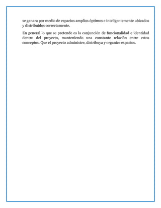 se ganara por medio de espacios amplios óptimos e inteligentemente ubicados
y distribuidos correctamente.
En general lo que se pretende es la conjunción de funcionalidad e identidad
dentro del proyecto, manteniendo una constante relación entre estos
conceptos. Que el proyecto administre, distribuya y organice espacios.
 