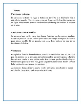 Vanos:
Puertas de entrada:
Su diseño no deberá ser lugar a dudas con respecto a la diferencia con la
entrada de servicio. El ancho no será menor de 90 cm. Es deseable proveerlas
de algún depósito que permita observar desde dentro y sin abrirlas, el exterior
de la casa.
Puertas de comunicación:
Su ancho se hace oscilar entre 65 y 85 cm. Es mejor que las puertas no abran
sobre los pasillos, deben abrirse junto al muro o dejar el espacio suficiente
para algún mueble. Si las puertas son dos, debe tratarse de que no se
interfieran al abrirse.
Ventanas:
Cumplirá su función de modo eficaz, cuando la cantidad de aire, luz y sol que
por ella penetre sea la necesaria para el ambiente a que corresponda y la vista
lograda a su través, la más satisfactoria. Se tratara de que los dinteles lleguen
lo más cerca posible al cielo raso, para asegurar la renovación de aire y evitar
la formación de una capa de aire vaciado.
Al momento de relacionar la puerta con los ambientes no deberán de existir
un tránsito entre personas (choques de personas).
 