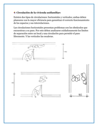 Circulación de la vivienda unifamiliar:
Existen dos tipos de circulaciones: horizontales y verticales; ambas deben
planearse con la mayor eficiencia para garantizar el correcto funcionamiento
de los espacios y sus interrelaciones.
Las circulaciones horizontales presentan problemas con los obstáculos que
encuentran a su paso. Por esto deben analizarse cuidadosamente los límites
de separación entre un local y una circulación para permitir el paso
libremente. Y las verticales las escaleras.
 