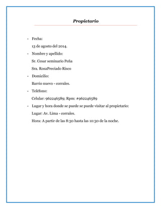 Propietario
- Fecha:
13 de agosto del 2014.
- Nombre y apellido:
Sr. Cesar seminario Peña
Sra. RosaPreciado Risco
- Domicilio:
Barrio nuevo - corrales.
- Teléfono:
Celular: 962246589; Rpm: #962246589
- Lugar y hora donde se puede se puede visitar al propietario:
Lugar: Av. Lima - corrales.
Hora: A partir de las 8:30 hasta las 10:30 de la noche.
 