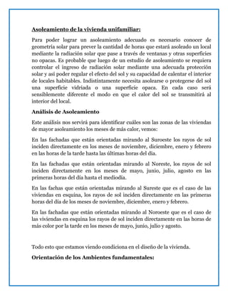 Asoleamiento de la vivienda unifamiliar:
Para poder lograr un asoleamiento adecuado es necesario conocer de
geometría solar para prever la cantidad de horas que estará asoleado un local
mediante la radiación solar que pase a través de ventanas y otras superficies
no opacas. Es probable que luego de un estudio de asoleamiento se requiera
controlar el ingreso de radiación solar mediante una adecuada protección
solar y así poder regular el efecto del sol y su capacidad de calentar el interior
de locales habitables. Indistintamente necesita asolearse o protegerse del sol
una superficie vidriada o una superficie opaca. En cada caso será
sensiblemente diferente el modo en que el calor del sol se transmitirá al
interior del local.
Análisis de Asoleamiento
Este análisis nos servirá para identificar cuáles son las zonas de las viviendas
de mayor asoleamiento los meses de más calor, vemos:
En las fachadas que están orientadas mirando al Suroeste los rayos de sol
inciden directamente en los meses de noviembre, diciembre, enero y febrero
en las horas de la tarde hasta las últimas horas del día.
En las fachadas que están orientadas mirando al Noreste, los rayos de sol
inciden directamente en los meses de mayo, junio, julio, agosto en las
primeras horas del día hasta el mediodía.
En las fachas que están orientadas mirando al Sureste que es el caso de las
viviendas en esquina, los rayos de sol inciden directamente en las primeras
horas del día de los meses de noviembre, diciembre, enero y febrero.
En las fachadas que están orientadas mirando al Noroeste que es el caso de
las viviendas en esquina los rayos de sol inciden directamente en las horas de
más color por la tarde en los meses de mayo, junio, julio y agosto.
Todo esto que estamos viendo condiciona en el diseño de la vivienda.
Orientación de los Ambientes fundamentales:
 