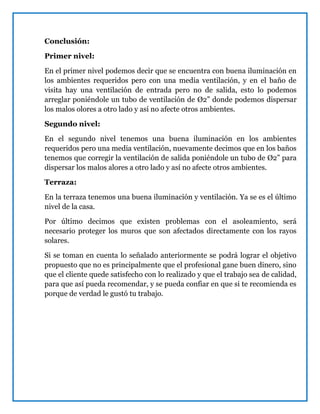 Conclusión:
Primer nivel:
En el primer nivel podemos decir que se encuentra con buena iluminación en
los ambientes requeridos pero con una media ventilación, y en el baño de
visita hay una ventilación de entrada pero no de salida, esto lo podemos
arreglar poniéndole un tubo de ventilación de Ø2” donde podemos dispersar
los malos olores a otro lado y así no afecte otros ambientes.
Segundo nivel:
En el segundo nivel tenemos una buena iluminación en los ambientes
requeridos pero una media ventilación, nuevamente decimos que en los baños
tenemos que corregir la ventilación de salida poniéndole un tubo de Ø2” para
dispersar los malos alores a otro lado y así no afecte otros ambientes.
Terraza:
En la terraza tenemos una buena iluminación y ventilación. Ya se es el último
nivel de la casa.
Por último decimos que existen problemas con el asoleamiento, será
necesario proteger los muros que son afectados directamente con los rayos
solares.
Si se toman en cuenta lo señalado anteriormente se podrá lograr el objetivo
propuesto que no es principalmente que el profesional gane buen dinero, sino
que el cliente quede satisfecho con lo realizado y que el trabajo sea de calidad,
para que así pueda recomendar, y se pueda confiar en que si te recomienda es
porque de verdad le gustó tu trabajo.
 