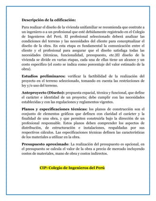 Descripción de la edificación:
Para realizar el diseño de la vivienda unifamiliar se recomienda que contrate a
un ingeniero o a un profesional que esté debidamente registrado en el Colegio
de Ingenieros del Perú. El profesional seleccionado deberá analizar las
condiciones del terreno y las necesidades del cliente para conceptualizar el
diseño de la obra. En esta etapa es fundamental la comunicación entre el
cliente y el profesional para asegurar que el diseño satisfaga todas las
necesidades (técnicas, funcionalidad, presupuesto, etc.)El diseño de la
vivienda se divide en varias etapas, cada una de ellas tiene un alcance y un
costo específico (el costo se indica como porcentaje del valor estimado de la
obra).
Estudios preliminares: verificar la factibilidad de la realización del
proyecto en el terreno seleccionado, tomando en cuenta las restricciones de
ley y/o uso del terreno.
Anteproyecto (Diseño): propuesta espacial, técnica y funcional, que define
el carácter e identidad de un proyecto; debe cumplir con las necesidades
establecidas y con las regulaciones y reglamentos vigentes.
Planos y especificaciones técnicas: los planos de construcción son el
conjunto de elementos gráficos que definen con claridad el carácter y la
finalidad de una obra, y que permiten construirla bajo la dirección de un
profesional responsable. Estos planos deben comprender los aspectos de
distribución, de estructuración e instalaciones, respaldadas por sus
respectivos cálculos. Las especificaciones técnicas definen las características
de los materiales a utilizar en la obra.
Presupuesto aproximado: La realización del presupuesto es opcional, en
el presupuesto se calcula el valor de la obra a precio de mercado incluyendo
costos de materiales, mano de obra y costos indirectos.
CIP: Colegio de Ingenieros del Perú
 