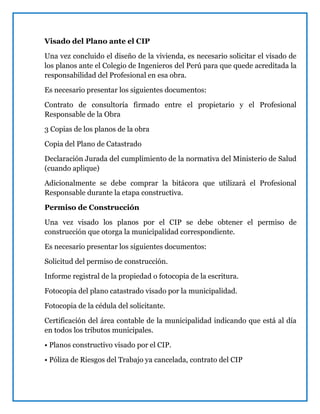 Visado del Plano ante el CIP
Una vez concluido el diseño de la vivienda, es necesario solicitar el visado de
los planos ante el Colegio de Ingenieros del Perú para que quede acreditada la
responsabilidad del Profesional en esa obra.
Es necesario presentar los siguientes documentos:
Contrato de consultoría firmado entre el propietario y el Profesional
Responsable de la Obra
3 Copias de los planos de la obra
Copia del Plano de Catastrado
Declaración Jurada del cumplimiento de la normativa del Ministerio de Salud
(cuando aplique)
Adicionalmente se debe comprar la bitácora que utilizará el Profesional
Responsable durante la etapa constructiva.
Permiso de Construcción
Una vez visado los planos por el CIP se debe obtener el permiso de
construcción que otorga la municipalidad correspondiente.
Es necesario presentar los siguientes documentos:
Solicitud del permiso de construcción.
Informe registral de la propiedad o fotocopia de la escritura.
Fotocopia del plano catastrado visado por la municipalidad.
Fotocopia de la cédula del solicitante.
Certificación del área contable de la municipalidad indicando que está al día
en todos los tributos municipales.
• Planos constructivo visado por el CIP.
• Póliza de Riesgos del Trabajo ya cancelada, contrato del CIP
 