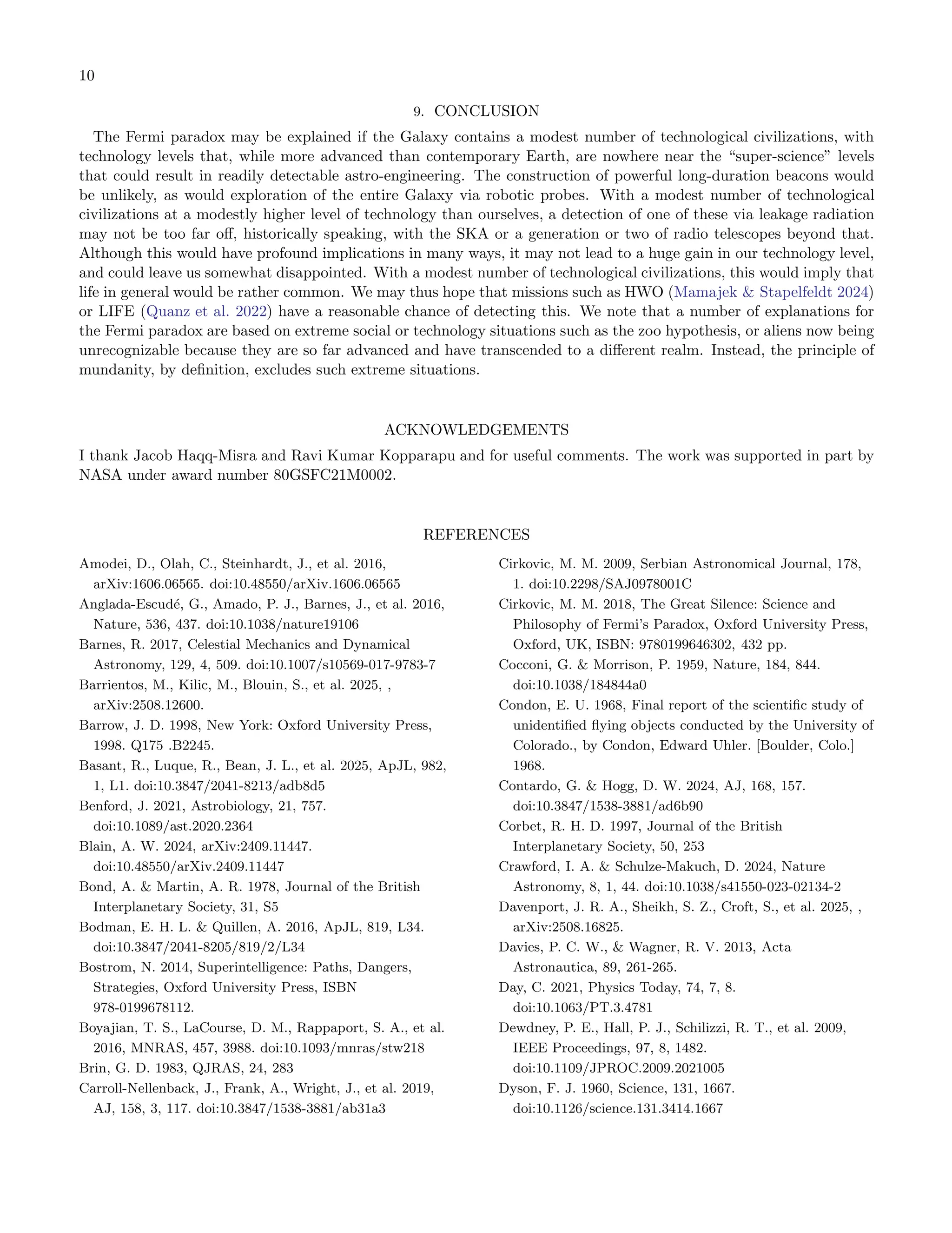 10
9. CONCLUSION
The Fermi paradox may be explained if the Galaxy contains a modest number of technological civilizations, with
technology levels that, while more advanced than contemporary Earth, are nowhere near the “super-science” levels
that could result in readily detectable astro-engineering. The construction of powerful long-duration beacons would
be unlikely, as would exploration of the entire Galaxy via robotic probes. With a modest number of technological
civilizations at a modestly higher level of technology than ourselves, a detection of one of these via leakage radiation
may not be too far oﬀ, historically speaking, with the SKA or a generation or two of radio telescopes beyond that.
Although this would have profound implications in many ways, it may not lead to a huge gain in our technology level,
and could leave us somewhat disappointed. With a modest number of technological civilizations, this would imply that
life in general would be rather common. We may thus hope that missions such as HWO (Mamajek  Stapelfeldt 2024)
or LIFE (Quanz et al. 2022) have a reasonable chance of detecting this. We note that a number of explanations for
the Fermi paradox are based on extreme social or technology situations such as the zoo hypothesis, or aliens now being
unrecognizable because they are so far advanced and have transcended to a diﬀerent realm. Instead, the principle of
mundanity, by deﬁnition, excludes such extreme situations.
ACKNOWLEDGEMENTS
I thank Jacob Haqq-Misra and Ravi Kumar Kopparapu and for useful comments. The work was supported in part by
NASA under award number 80GSFC21M0002.
REFERENCES
Amodei, D., Olah, C., Steinhardt, J., et al. 2016,
arXiv:1606.06565. doi:10.48550/arXiv.1606.06565
Anglada-Escudé, G., Amado, P. J., Barnes, J., et al. 2016,
Nature, 536, 437. doi:10.1038/nature19106
Barnes, R. 2017, Celestial Mechanics and Dynamical
Astronomy, 129, 4, 509. doi:10.1007/s10569-017-9783-7
Barrientos, M., Kilic, M., Blouin, S., et al. 2025, ,
arXiv:2508.12600.
Barrow, J. D. 1998, New York: Oxford University Press,
1998. Q175 .B2245.
Basant, R., Luque, R., Bean, J. L., et al. 2025, ApJL, 982,
1, L1. doi:10.3847/2041-8213/adb8d5
Benford, J. 2021, Astrobiology, 21, 757.
doi:10.1089/ast.2020.2364
Blain, A. W. 2024, arXiv:2409.11447.
doi:10.48550/arXiv.2409.11447
Bond, A.  Martin, A. R. 1978, Journal of the British
Interplanetary Society, 31, S5
Bodman, E. H. L.  Quillen, A. 2016, ApJL, 819, L34.
doi:10.3847/2041-8205/819/2/L34
Bostrom, N. 2014, Superintelligence: Paths, Dangers,
Strategies, Oxford University Press, ISBN
978-0199678112.
Boyajian, T. S., LaCourse, D. M., Rappaport, S. A., et al.
2016, MNRAS, 457, 3988. doi:10.1093/mnras/stw218
Brin, G. D. 1983, QJRAS, 24, 283
Carroll-Nellenback, J., Frank, A., Wright, J., et al. 2019,
AJ, 158, 3, 117. doi:10.3847/1538-3881/ab31a3
Cirkovic, M. M. 2009, Serbian Astronomical Journal, 178,
1. doi:10.2298/SAJ0978001C
Cirkovic, M. M. 2018, The Great Silence: Science and
Philosophy of Fermi’s Paradox, Oxford University Press,
Oxford, UK, ISBN: 9780199646302, 432 pp.
Cocconi, G.  Morrison, P. 1959, Nature, 184, 844.
doi:10.1038/184844a0
Condon, E. U. 1968, Final report of the scientiﬁc study of
unidentiﬁed ﬂying objects conducted by the University of
Colorado., by Condon, Edward Uhler. [Boulder, Colo.]
1968.
Contardo, G.  Hogg, D. W. 2024, AJ, 168, 157.
doi:10.3847/1538-3881/ad6b90
Corbet, R. H. D. 1997, Journal of the British
Interplanetary Society, 50, 253
Crawford, I. A.  Schulze-Makuch, D. 2024, Nature
Astronomy, 8, 1, 44. doi:10.1038/s41550-023-02134-2
Davenport, J. R. A., Sheikh, S. Z., Croft, S., et al. 2025, ,
arXiv:2508.16825.
Davies, P. C. W.,  Wagner, R. V. 2013, Acta
Astronautica, 89, 261-265.
Day, C. 2021, Physics Today, 74, 7, 8.
doi:10.1063/PT.3.4781
Dewdney, P. E., Hall, P. J., Schilizzi, R. T., et al. 2009,
IEEE Proceedings, 97, 8, 1482.
doi:10.1109/JPROC.2009.2021005
Dyson, F. J. 1960, Science, 131, 1667.
doi:10.1126/science.131.3414.1667
 