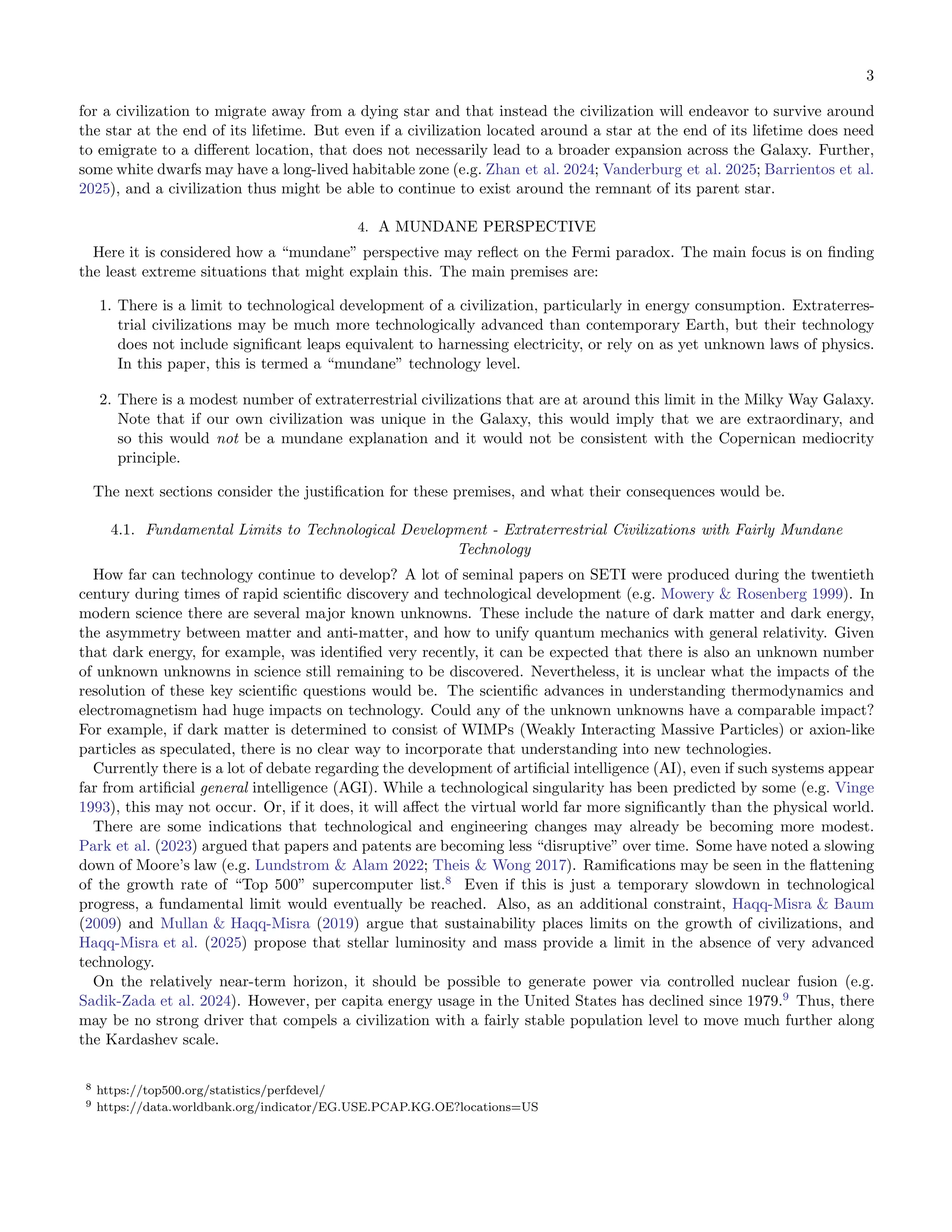 3
for a civilization to migrate away from a dying star and that instead the civilization will endeavor to survive around
the star at the end of its lifetime. But even if a civilization located around a star at the end of its lifetime does need
to emigrate to a diﬀerent location, that does not necessarily lead to a broader expansion across the Galaxy. Further,
some white dwarfs may have a long-lived habitable zone (e.g. Zhan et al. 2024; Vanderburg et al. 2025; Barrientos et al.
2025), and a civilization thus might be able to continue to exist around the remnant of its parent star.
4. A MUNDANE PERSPECTIVE
Here it is considered how a “mundane” perspective may reﬂect on the Fermi paradox. The main focus is on ﬁnding
the least extreme situations that might explain this. The main premises are:
1. There is a limit to technological development of a civilization, particularly in energy consumption. Extraterres-
trial civilizations may be much more technologically advanced than contemporary Earth, but their technology
does not include signiﬁcant leaps equivalent to harnessing electricity, or rely on as yet unknown laws of physics.
In this paper, this is termed a “mundane” technology level.
2. There is a modest number of extraterrestrial civilizations that are at around this limit in the Milky Way Galaxy.
Note that if our own civilization was unique in the Galaxy, this would imply that we are extraordinary, and
so this would not be a mundane explanation and it would not be consistent with the Copernican mediocrity
principle.
The next sections consider the justiﬁcation for these premises, and what their consequences would be.
4.1. Fundamental Limits to Technological Development - Extraterrestrial Civilizations with Fairly Mundane
Technology
How far can technology continue to develop? A lot of seminal papers on SETI were produced during the twentieth
century during times of rapid scientiﬁc discovery and technological development (e.g. Mowery & Rosenberg 1999). In
modern science there are several major known unknowns. These include the nature of dark matter and dark energy,
the asymmetry between matter and anti-matter, and how to unify quantum mechanics with general relativity. Given
that dark energy, for example, was identiﬁed very recently, it can be expected that there is also an unknown number
of unknown unknowns in science still remaining to be discovered. Nevertheless, it is unclear what the impacts of the
resolution of these key scientiﬁc questions would be. The scientiﬁc advances in understanding thermodynamics and
electromagnetism had huge impacts on technology. Could any of the unknown unknowns have a comparable impact?
For example, if dark matter is determined to consist of WIMPs (Weakly Interacting Massive Particles) or axion-like
particles as speculated, there is no clear way to incorporate that understanding into new technologies.
Currently there is a lot of debate regarding the development of artiﬁcial intelligence (AI), even if such systems appear
far from artiﬁcial general intelligence (AGI). While a technological singularity has been predicted by some (e.g. Vinge
1993), this may not occur. Or, if it does, it will aﬀect the virtual world far more signiﬁcantly than the physical world.
There are some indications that technological and engineering changes may already be becoming more modest.
Park et al. (2023) argued that papers and patents are becoming less “disruptive” over time. Some have noted a slowing
down of Moore’s law (e.g. Lundstrom & Alam 2022; Theis & Wong 2017). Ramiﬁcations may be seen in the ﬂattening
of the growth rate of “Top 500” supercomputer list.8
Even if this is just a temporary slowdown in technological
progress, a fundamental limit would eventually be reached. Also, as an additional constraint, Haqq-Misra & Baum
(2009) and Mullan & Haqq-Misra (2019) argue that sustainability places limits on the growth of civilizations, and
Haqq-Misra et al. (2025) propose that stellar luminosity and mass provide a limit in the absence of very advanced
technology.
On the relatively near-term horizon, it should be possible to generate power via controlled nuclear fusion (e.g.
Sadik-Zada et al. 2024). However, per capita energy usage in the United States has declined since 1979.9
Thus, there
may be no strong driver that compels a civilization with a fairly stable population level to move much further along
the Kardashev scale.
8 https://top500.org/statistics/perfdevel/
9 https://data.worldbank.org/indicator/EG.USE.PCAP.KG.OE?locations=US
 