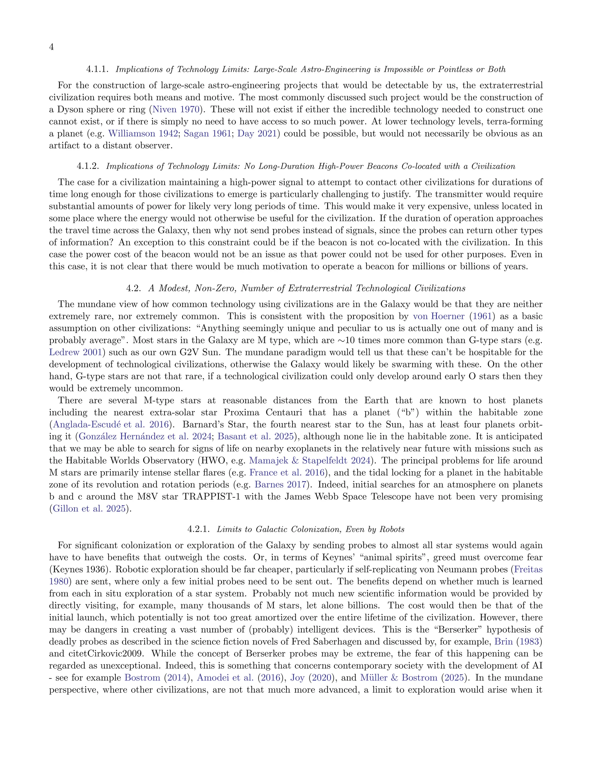 4
4.1.1. Implications of Technology Limits: Large-Scale Astro-Engineering is Impossible or Pointless or Both
For the construction of large-scale astro-engineering projects that would be detectable by us, the extraterrestrial
civilization requires both means and motive. The most commonly discussed such project would be the construction of
a Dyson sphere or ring (Niven 1970). These will not exist if either the incredible technology needed to construct one
cannot exist, or if there is simply no need to have access to so much power. At lower technology levels, terra-forming
a planet (e.g. Williamson 1942; Sagan 1961; Day 2021) could be possible, but would not necessarily be obvious as an
artifact to a distant observer.
4.1.2. Implications of Technology Limits: No Long-Duration High-Power Beacons Co-located with a Civilization
The case for a civilization maintaining a high-power signal to attempt to contact other civilizations for durations of
time long enough for those civilizations to emerge is particularly challenging to justify. The transmitter would require
substantial amounts of power for likely very long periods of time. This would make it very expensive, unless located in
some place where the energy would not otherwise be useful for the civilization. If the duration of operation approaches
the travel time across the Galaxy, then why not send probes instead of signals, since the probes can return other types
of information? An exception to this constraint could be if the beacon is not co-located with the civilization. In this
case the power cost of the beacon would not be an issue as that power could not be used for other purposes. Even in
this case, it is not clear that there would be much motivation to operate a beacon for millions or billions of years.
4.2. A Modest, Non-Zero, Number of Extraterrestrial Technological Civilizations
The mundane view of how common technology using civilizations are in the Galaxy would be that they are neither
extremely rare, nor extremely common. This is consistent with the proposition by von Hoerner (1961) as a basic
assumption on other civilizations: “Anything seemingly unique and peculiar to us is actually one out of many and is
probably average”. Most stars in the Galaxy are M type, which are ∼10 times more common than G-type stars (e.g.
Ledrew 2001) such as our own G2V Sun. The mundane paradigm would tell us that these can’t be hospitable for the
development of technological civilizations, otherwise the Galaxy would likely be swarming with these. On the other
hand, G-type stars are not that rare, if a technological civilization could only develop around early O stars then they
would be extremely uncommon.
There are several M-type stars at reasonable distances from the Earth that are known to host planets
including the nearest extra-solar star Proxima Centauri that has a planet (“b”) within the habitable zone
(Anglada-Escudé et al. 2016). Barnard’s Star, the fourth nearest star to the Sun, has at least four planets orbit-
ing it (González Hernández et al. 2024; Basant et al. 2025), although none lie in the habitable zone. It is anticipated
that we may be able to search for signs of life on nearby exoplanets in the relatively near future with missions such as
the Habitable Worlds Observatory (HWO, e.g. Mamajek & Stapelfeldt 2024). The principal problems for life around
M stars are primarily intense stellar ﬂares (e.g. France et al. 2016), and the tidal locking for a planet in the habitable
zone of its revolution and rotation periods (e.g. Barnes 2017). Indeed, initial searches for an atmosphere on planets
b and c around the M8V star TRAPPIST-1 with the James Webb Space Telescope have not been very promising
(Gillon et al. 2025).
4.2.1. Limits to Galactic Colonization, Even by Robots
For signiﬁcant colonization or exploration of the Galaxy by sending probes to almost all star systems would again
have to have beneﬁts that outweigh the costs. Or, in terms of Keynes’ “animal spirits”, greed must overcome fear
(Keynes 1936). Robotic exploration should be far cheaper, particularly if self-replicating von Neumann probes (Freitas
1980) are sent, where only a few initial probes need to be sent out. The beneﬁts depend on whether much is learned
from each in situ exploration of a star system. Probably not much new scientiﬁc information would be provided by
directly visiting, for example, many thousands of M stars, let alone billions. The cost would then be that of the
initial launch, which potentially is not too great amortized over the entire lifetime of the civilization. However, there
may be dangers in creating a vast number of (probably) intelligent devices. This is the “Berserker” hypothesis of
deadly probes as described in the science ﬁction novels of Fred Saberhagen and discussed by, for example, Brin (1983)
and citetCirkovic2009. While the concept of Berserker probes may be extreme, the fear of this happening can be
regarded as unexceptional. Indeed, this is something that concerns contemporary society with the development of AI
- see for example Bostrom (2014), Amodei et al. (2016), Joy (2020), and Müller & Bostrom (2025). In the mundane
perspective, where other civilizations, are not that much more advanced, a limit to exploration would arise when it
 