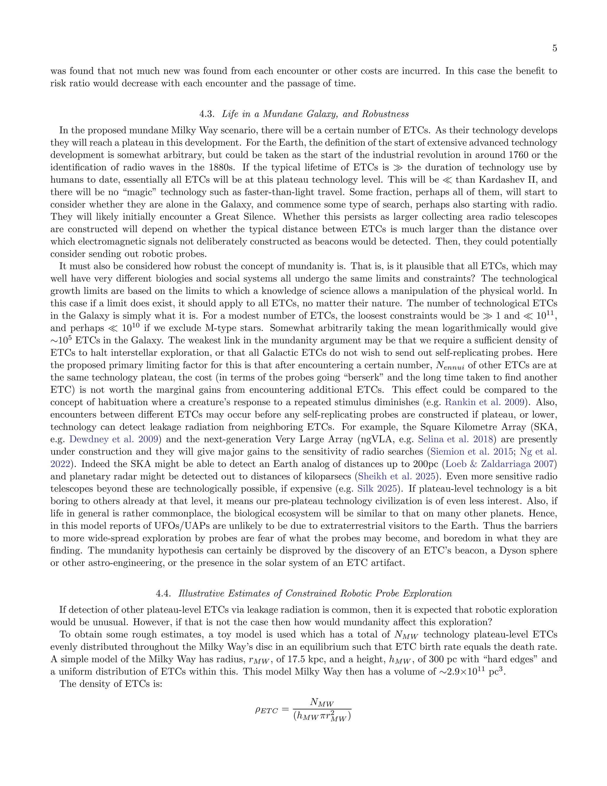 5
was found that not much new was found from each encounter or other costs are incurred. In this case the beneﬁt to
risk ratio would decrease with each encounter and the passage of time.
4.3. Life in a Mundane Galaxy, and Robustness
In the proposed mundane Milky Way scenario, there will be a certain number of ETCs. As their technology develops
they will reach a plateau in this development. For the Earth, the deﬁnition of the start of extensive advanced technology
development is somewhat arbitrary, but could be taken as the start of the industrial revolution in around 1760 or the
identiﬁcation of radio waves in the 1880s. If the typical lifetime of ETCs is ≫ the duration of technology use by
humans to date, essentially all ETCs will be at this plateau technology level. This will be ≪ than Kardashev II, and
there will be no “magic” technology such as faster-than-light travel. Some fraction, perhaps all of them, will start to
consider whether they are alone in the Galaxy, and commence some type of search, perhaps also starting with radio.
They will likely initially encounter a Great Silence. Whether this persists as larger collecting area radio telescopes
are constructed will depend on whether the typical distance between ETCs is much larger than the distance over
which electromagnetic signals not deliberately constructed as beacons would be detected. Then, they could potentially
consider sending out robotic probes.
It must also be considered how robust the concept of mundanity is. That is, is it plausible that all ETCs, which may
well have very diﬀerent biologies and social systems all undergo the same limits and constraints? The technological
growth limits are based on the limits to which a knowledge of science allows a manipulation of the physical world. In
this case if a limit does exist, it should apply to all ETCs, no matter their nature. The number of technological ETCs
in the Galaxy is simply what it is. For a modest number of ETCs, the loosest constraints would be ≫ 1 and ≪ 1011
,
and perhaps ≪ 1010
if we exclude M-type stars. Somewhat arbitrarily taking the mean logarithmically would give
∼105
ETCs in the Galaxy. The weakest link in the mundanity argument may be that we require a suﬃcient density of
ETCs to halt interstellar exploration, or that all Galactic ETCs do not wish to send out self-replicating probes. Here
the proposed primary limiting factor for this is that after encountering a certain number, Nennui of other ETCs are at
the same technology plateau, the cost (in terms of the probes going “berserk” and the long time taken to ﬁnd another
ETC) is not worth the marginal gains from encountering additional ETCs. This eﬀect could be compared to the
concept of habituation where a creature’s response to a repeated stimulus diminishes (e.g. Rankin et al. 2009). Also,
encounters between diﬀerent ETCs may occur before any self-replicating probes are constructed if plateau, or lower,
technology can detect leakage radiation from neighboring ETCs. For example, the Square Kilometre Array (SKA,
e.g. Dewdney et al. 2009) and the next-generation Very Large Array (ngVLA, e.g. Selina et al. 2018) are presently
under construction and they will give major gains to the sensitivity of radio searches (Siemion et al. 2015; Ng et al.
2022). Indeed the SKA might be able to detect an Earth analog of distances up to 200pc (Loeb & Zaldarriaga 2007)
and planetary radar might be detected out to distances of kiloparsecs (Sheikh et al. 2025). Even more sensitive radio
telescopes beyond these are technologically possible, if expensive (e.g. Silk 2025). If plateau-level technology is a bit
boring to others already at that level, it means our pre-plateau technology civilization is of even less interest. Also, if
life in general is rather commonplace, the biological ecosystem will be similar to that on many other planets. Hence,
in this model reports of UFOs/UAPs are unlikely to be due to extraterrestrial visitors to the Earth. Thus the barriers
to more wide-spread exploration by probes are fear of what the probes may become, and boredom in what they are
ﬁnding. The mundanity hypothesis can certainly be disproved by the discovery of an ETC’s beacon, a Dyson sphere
or other astro-engineering, or the presence in the solar system of an ETC artifact.
4.4. Illustrative Estimates of Constrained Robotic Probe Exploration
If detection of other plateau-level ETCs via leakage radiation is common, then it is expected that robotic exploration
would be unusual. However, if that is not the case then how would mundanity aﬀect this exploration?
To obtain some rough estimates, a toy model is used which has a total of NMW technology plateau-level ETCs
evenly distributed throughout the Milky Way’s disc in an equilibrium such that ETC birth rate equals the death rate.
A simple model of the Milky Way has radius, rMW , of 17.5 kpc, and a height, hMW , of 300 pc with “hard edges” and
a uniform distribution of ETCs within this. This model Milky Way then has a volume of ∼2.9×1011
pc3
.
The density of ETCs is:
ρET C =
NMW
(hMW πr2
MW )
 