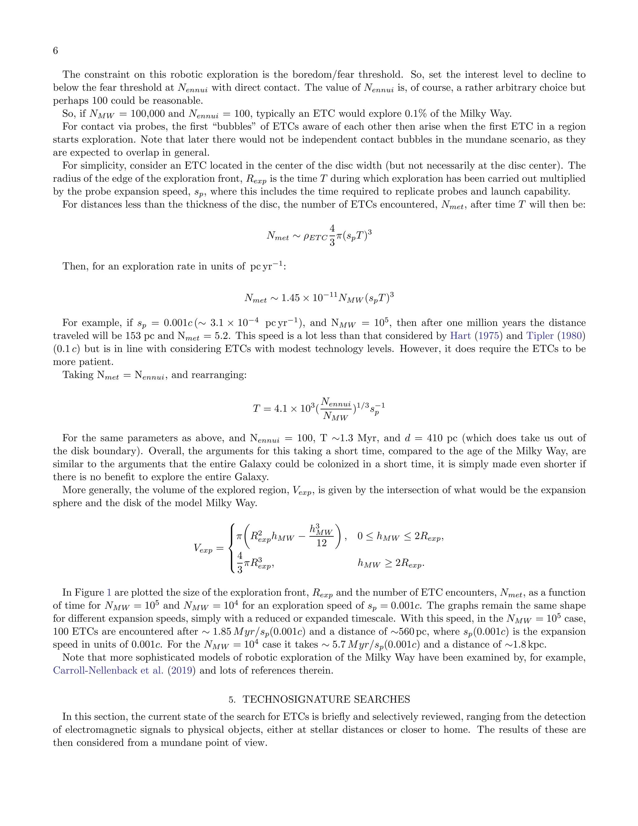 6
The constraint on this robotic exploration is the boredom/fear threshold. So, set the interest level to decline to
below the fear threshold at Nennui with direct contact. The value of Nennui is, of course, a rather arbitrary choice but
perhaps 100 could be reasonable.
So, if NMW = 100,000 and Nennui = 100, typically an ETC would explore 0.1% of the Milky Way.
For contact via probes, the ﬁrst “bubbles” of ETCs aware of each other then arise when the ﬁrst ETC in a region
starts exploration. Note that later there would not be independent contact bubbles in the mundane scenario, as they
are expected to overlap in general.
For simplicity, consider an ETC located in the center of the disc width (but not necessarily at the disc center). The
radius of the edge of the exploration front, Rexp is the time T during which exploration has been carried out multiplied
by the probe expansion speed, sp, where this includes the time required to replicate probes and launch capability.
For distances less than the thickness of the disc, the number of ETCs encountered, Nmet, after time T will then be:
Nmet ∼ ρET C
4
3
π(spT )3
Then, for an exploration rate in units of pc yr−1
:
Nmet ∼ 1.45 × 10−11
NMW (spT )3
For example, if sp = 0.001c (∼ 3.1 × 10−4
pc yr−1
), and NMW = 105
, then after one million years the distance
traveled will be 153 pc and Nmet = 5.2. This speed is a lot less than that considered by Hart (1975) and Tipler (1980)
(0.1 c) but is in line with considering ETCs with modest technology levels. However, it does require the ETCs to be
more patient.
Taking Nmet = Nennui, and rearranging:
T = 4.1 × 103
(
Nennui
NMW
)1/3
s−1
p
For the same parameters as above, and Nennui = 100, T ∼1.3 Myr, and d = 410 pc (which does take us out of
the disk boundary). Overall, the arguments for this taking a short time, compared to the age of the Milky Way, are
similar to the arguments that the entire Galaxy could be colonized in a short time, it is simply made even shorter if
there is no beneﬁt to explore the entire Galaxy.
More generally, the volume of the explored region, Vexp, is given by the intersection of what would be the expansion
sphere and the disk of the model Milky Way.
Vexp =







π

R2
exphMW −
h3
MW
12

, 0 ≤ hMW ≤ 2Rexp,
4
3
πR3
exp, hMW ≥ 2Rexp.
In Figure 1 are plotted the size of the exploration front, Rexp and the number of ETC encounters, Nmet, as a function
of time for NMW = 105
and NMW = 104
for an exploration speed of sp = 0.001c. The graphs remain the same shape
for diﬀerent expansion speeds, simply with a reduced or expanded timescale. With this speed, in the NMW = 105
case,
100 ETCs are encountered after ∼ 1.85 Myr/sp(0.001c) and a distance of ∼560 pc, where sp(0.001c) is the expansion
speed in units of 0.001c. For the NMW = 104
case it takes ∼ 5.7 Myr/sp(0.001c) and a distance of ∼1.8 kpc.
Note that more sophisticated models of robotic exploration of the Milky Way have been examined by, for example,
Carroll-Nellenback et al. (2019) and lots of references therein.
5. TECHNOSIGNATURE SEARCHES
In this section, the current state of the search for ETCs is brieﬂy and selectively reviewed, ranging from the detection
of electromagnetic signals to physical objects, either at stellar distances or closer to home. The results of these are
then considered from a mundane point of view.
 