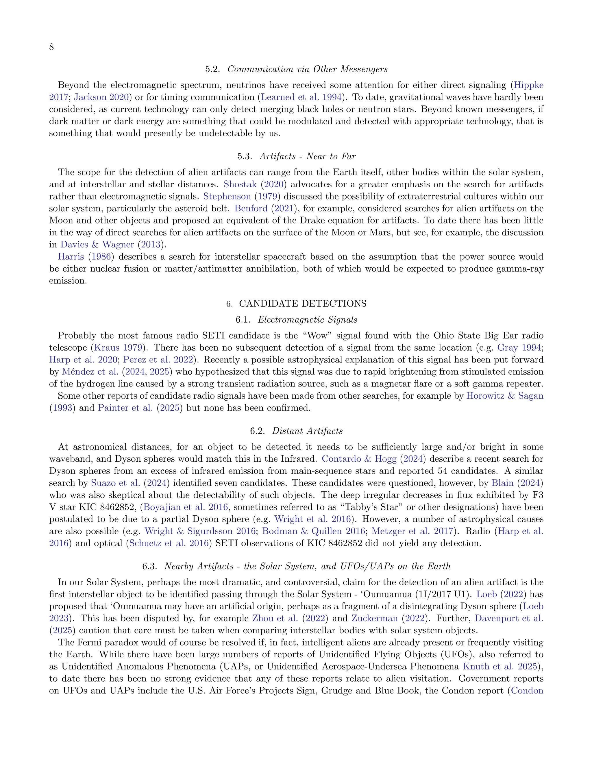 8
5.2. Communication via Other Messengers
Beyond the electromagnetic spectrum, neutrinos have received some attention for either direct signaling (Hippke
2017; Jackson 2020) or for timing communication (Learned et al. 1994). To date, gravitational waves have hardly been
considered, as current technology can only detect merging black holes or neutron stars. Beyond known messengers, if
dark matter or dark energy are something that could be modulated and detected with appropriate technology, that is
something that would presently be undetectable by us.
5.3. Artifacts - Near to Far
The scope for the detection of alien artifacts can range from the Earth itself, other bodies within the solar system,
and at interstellar and stellar distances. Shostak (2020) advocates for a greater emphasis on the search for artifacts
rather than electromagnetic signals. Stephenson (1979) discussed the possibility of extraterrestrial cultures within our
solar system, particularly the asteroid belt. Benford (2021), for example, considered searches for alien artifacts on the
Moon and other objects and proposed an equivalent of the Drake equation for artifacts. To date there has been little
in the way of direct searches for alien artifacts on the surface of the Moon or Mars, but see, for example, the discussion
in Davies  Wagner (2013).
Harris (1986) describes a search for interstellar spacecraft based on the assumption that the power source would
be either nuclear fusion or matter/antimatter annihilation, both of which would be expected to produce gamma-ray
emission.
6. CANDIDATE DETECTIONS
6.1. Electromagnetic Signals
Probably the most famous radio SETI candidate is the “Wow” signal found with the Ohio State Big Ear radio
telescope (Kraus 1979). There has been no subsequent detection of a signal from the same location (e.g. Gray 1994;
Harp et al. 2020; Perez et al. 2022). Recently a possible astrophysical explanation of this signal has been put forward
by Méndez et al. (2024, 2025) who hypothesized that this signal was due to rapid brightening from stimulated emission
of the hydrogen line caused by a strong transient radiation source, such as a magnetar ﬂare or a soft gamma repeater.
Some other reports of candidate radio signals have been made from other searches, for example by Horowitz  Sagan
(1993) and Painter et al. (2025) but none has been conﬁrmed.
6.2. Distant Artifacts
At astronomical distances, for an object to be detected it needs to be suﬃciently large and/or bright in some
waveband, and Dyson spheres would match this in the Infrared. Contardo  Hogg (2024) describe a recent search for
Dyson spheres from an excess of infrared emission from main-sequence stars and reported 54 candidates. A similar
search by Suazo et al. (2024) identiﬁed seven candidates. These candidates were questioned, however, by Blain (2024)
who was also skeptical about the detectability of such objects. The deep irregular decreases in ﬂux exhibited by F3
V star KIC 8462852, (Boyajian et al. 2016, sometimes referred to as “Tabby’s Star” or other designations) have been
postulated to be due to a partial Dyson sphere (e.g. Wright et al. 2016). However, a number of astrophysical causes
are also possible (e.g. Wright  Sigurdsson 2016; Bodman  Quillen 2016; Metzger et al. 2017). Radio (Harp et al.
2016) and optical (Schuetz et al. 2016) SETI observations of KIC 8462852 did not yield any detection.
6.3. Nearby Artifacts - the Solar System, and UFOs/UAPs on the Earth
In our Solar System, perhaps the most dramatic, and controversial, claim for the detection of an alien artifact is the
ﬁrst interstellar object to be identiﬁed passing through the Solar System - ‘Oumuamua (1I/2017 U1). Loeb (2022) has
proposed that ‘Oumuamua may have an artiﬁcial origin, perhaps as a fragment of a disintegrating Dyson sphere (Loeb
2023). This has been disputed by, for example Zhou et al. (2022) and Zuckerman (2022). Further, Davenport et al.
(2025) caution that care must be taken when comparing interstellar bodies with solar system objects.
The Fermi paradox would of course be resolved if, in fact, intelligent aliens are already present or frequently visiting
the Earth. While there have been large numbers of reports of Unidentiﬁed Flying Objects (UFOs), also referred to
as Unidentiﬁed Anomalous Phenomena (UAPs, or Unidentiﬁed Aerospace-Undersea Phenomena Knuth et al. 2025),
to date there has been no strong evidence that any of these reports relate to alien visitation. Government reports
on UFOs and UAPs include the U.S. Air Force’s Projects Sign, Grudge and Blue Book, the Condon report (Condon
 